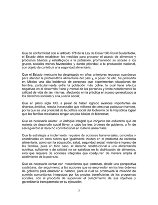 Que de conformidad con el artículo 178 de la Ley de Desarrollo Rural Sustentable,
el Estado debe establecer las medidas para procurar el abasto de alimentos y
productos básicos y estratégicos a la población, promoviendo su acceso a los
grupos sociales menos favorecidos y dando prioridad a la producción nacional,
con objeto de contribuir a la seguridad alimentaria;
Que el Estado mexicano ha desplegado en años anteriores recursos cuantiosos
para atender la problemática alimentaria del país y, a pesar de ello, ha persistido
en México una alta incidencia de personas que experimentan situaciones de
hambre, particularmente entre la población más pobre, lo cual tiene efectos
negativos en el desarrollo físico y mental de las personas y limita notablemente la
calidad de vida de las mismas, afectando en la práctica el acceso generalizado a
los derechos sociales y a la justicia social;
Que en pleno siglo XXI, a pesar de haber logrado avances importantes en
diversos ámbitos, resulta inaceptable que millones de personas padezcan hambre,
por lo que es una prioridad de la política social del Gobierno de la República lograr
que las familias mexicanas tengan un piso básico de bienestar;
Que es necesario asumir un enfoque integral que conjunte los esfuerzos que en
materia de desarrollo social llevan a cabo los tres órdenes de gobierno, a fin de
salvaguardar el derecho constitucional en materia alimentaria;
Que la estrategia a implementar requiere de acciones transversales, concretas y
coordinadas en otros rubros que igualmente inciden en el problema de carencia
alimentaria, como son la educación, salud, seguridad social, vivienda e ingreso de
las familias, pues en todo caso, el derecho constitucional a una alimentación
nutritiva, suficiente y de calidad no se satisface en la distribución de alimentos,
sino que requiere de acciones integrales que coadyuven de manera amplia al
abatimiento de la pobreza;
Que es necesario contar con mecanismos que permitan, desde una perspectiva
ciudadana, dar seguimiento a las acciones que se emprendan en los tres órdenes
de gobierno para erradicar el hambre, para lo cual se promoverá la creación de
comités comunitarios integrados por los propios beneficiarios de los programas
sociales, con el propósito de supervisar el cumplimiento de sus objetivos y
garantizar la transparencia en su ejecución;
3
 