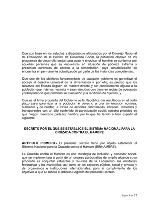 Que con base en los estudios y diagnósticos elaborados por el Consejo Nacional
de Evaluación de la Política de Desarrollo Social, la población objetivo de los
programas de desarrollo social para abatir y erradicar el hambre se conforma por
aquellas personas que se encuentran en situación de pobreza extrema y
presentan carencias de acceso a la alimentación, cuya contabilización se
encuentra en permanente actualización por parte de las instancias competentes;
Que uno de los objetivos fundamentales de cualquier gobierno es garantizar el
acceso al derecho universal de la alimentación y, por ello, es preciso que los
recursos del Estado lleguen de manera directa y sin condicionante alguna a la
población que más los necesita y sean ejercidos con base en reglas de operación
y transparencia que permitan su evaluación y la rendición de cuentas, y
Que es el firme propósito del Gobierno de la República dar resultados en el corto
plazo para garantizar a la población el derecho a una alimentación nutritiva,
suficiente y de calidad, a través de acciones coordinadas, eficaces, eficientes y
transparentes con un alto contenido de participación social; nuestra prioridad es
que ningún mexicano padezca hambre, por lo que he tenido a bien expedir el
siguiente
DECRETO POR EL QUE SE ESTABLECE EL SISTEMA NACIONAL PARA LA
CRUZADA CONTRA EL HAMBRE
ARTÍCULO PRIMERO.- El presente Decreto tiene por objeto establecer el
Sistema Nacional para la Cruzada contra el Hambre (SINHAMBRE).
La Cruzada contra el Hambre es una estrategia de inclusión y bienestar social,
que se implementará a partir de un proceso participativo de amplio alcance cuyo
propósito es conjuntar esfuerzos y recursos de la Federación, las entidades
federativas y los municipios, así como de los sectores público, social y privado y
de organismos e instituciones internacionales, para el cumplimiento de los
objetivos a que se refiere el artículo Segundo del presente Decreto.
Página 4 de 27
 