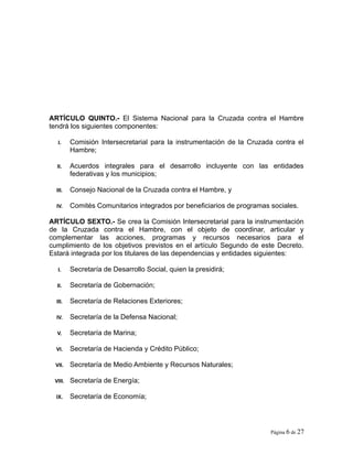 ARTÍCULO QUINTO.- El Sistema Nacional para la Cruzada contra el Hambre
tendrá los siguientes componentes:
I. Comisión Intersecretarial para la instrumentación de la Cruzada contra el
Hambre;
II. Acuerdos integrales para el desarrollo incluyente con las entidades
federativas y los municipios;
III. Consejo Nacional de la Cruzada contra el Hambre, y
IV. Comités Comunitarios integrados por beneficiarios de programas sociales.
ARTÍCULO SEXTO.- Se crea la Comisión Intersecretarial para la instrumentación
de la Cruzada contra el Hambre, con el objeto de coordinar, articular y
complementar las acciones, programas y recursos necesarios para el
cumplimiento de los objetivos previstos en el artículo Segundo de este Decreto.
Estará integrada por los titulares de las dependencias y entidades siguientes:
I. Secretaría de Desarrollo Social, quien la presidirá;
II. Secretaría de Gobernación;
III. Secretaría de Relaciones Exteriores;
IV. Secretaría de la Defensa Nacional;
V. Secretaría de Marina;
VI. Secretaría de Hacienda y Crédito Público;
VII. Secretaría de Medio Ambiente y Recursos Naturales;
VIII. Secretaría de Energía;
IX. Secretaría de Economía;
Página 6 de 27
 