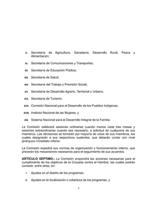 X. Secretaría de Agricultura, Ganadería, Desarrollo Rural, Pesca y
Alimentación;
XI. Secretaría de Comunicaciones y Transportes;
XII. Secretaría de Educación Pública;
XIII. Secretaría de Salud;
XIV. Secretaría del Trabajo y Previsión Social;
XV. Secretaría de Desarrollo Agrario, Territorial y Urbano;
XVI. Secretaría de Turismo;
XVII. Comisión Nacional para el Desarrollo de los Pueblos Indígenas;
XVIII. Instituto Nacional de las Mujeres, y
XIX. Sistema Nacional para el Desarrollo Integral de la Familia.
La Comisión celebrará sesiones ordinarias cuando menos cada tres meses y
sesiones extraordinarias cuando sea necesario, a solicitud de cualquiera de sus
miembros. Las decisiones se tomarán por mayoría de votos de sus miembros, los
cuales designarán a sus respectivos suplentes, que deberán contar con nivel
jerárquico inmediato inferior.
La Comisión expedirá sus normas de organización y funcionamiento interno, que
preverán los mecanismos necesarios para el seguimiento de sus acuerdos.
ARTÍCULO SÉPTIMO.- La Comisión propondrá las acciones necesarias para el
cumplimiento de los objetivos de la Cruzada contra el Hambre, las cuales podrán
consistir, entre otras, en:
I. Ajustes en el diseño de los programas;
II. Ajustes en la focalización o cobertura de los programas, y
7
 