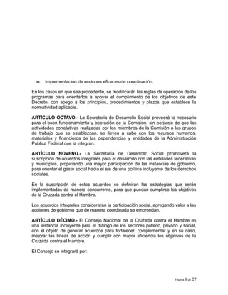 III. Implementación de acciones eficaces de coordinación.
En los casos en que sea procedente, se modificarán las reglas de operación de los
programas para orientarlos a apoyar el cumplimiento de los objetivos de este
Decreto, con apego a los principios, procedimientos y plazos que establece la
normatividad aplicable.
ARTÍCULO OCTAVO.- La Secretaría de Desarrollo Social proveerá lo necesario
para el buen funcionamiento y operación de la Comisión, sin perjuicio de que las
actividades correlativas realizadas por los miembros de la Comisión o los grupos
de trabajo que se establezcan, se lleven a cabo con los recursos humanos,
materiales y financieros de las dependencias y entidades de la Administración
Pública Federal que la integran.
ARTÍCULO NOVENO.- La Secretaría de Desarrollo Social promoverá la
suscripción de acuerdos integrales para el desarrollo con las entidades federativas
y municipios, propiciando una mayor participación de las instancias de gobierno,
para orientar el gasto social hacia el eje de una política incluyente de los derechos
sociales.
En la suscripción de estos acuerdos se definirán las estrategias que serán
implementadas de manera concurrente, para que puedan cumplirse los objetivos
de la Cruzada contra el Hambre.
Los acuerdos integrales considerarán la participación social, agregando valor a las
acciones de gobierno que de manera coordinada se emprendan.
ARTÍCULO DÉCIMO.- El Consejo Nacional de la Cruzada contra el Hambre es
una instancia incluyente para el diálogo de los sectores público, privado y social,
con el objeto de generar acuerdos para fortalecer, complementar y en su caso,
mejorar las líneas de acción y cumplir con mayor eficiencia los objetivos de la
Cruzada contra el Hambre.
El Consejo se integrará por:
Página 8 de 27
 
