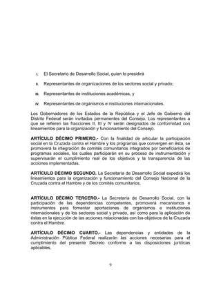 I. El Secretario de Desarrollo Social, quien lo presidirá
II. Representantes de organizaciones de los sectores social y privado;
III. Representantes de instituciones académicas, y
IV. Representantes de organismos e instituciones internacionales.
Los Gobernadores de los Estados de la República y el Jefe de Gobierno del
Distrito Federal serán invitados permanentes del Consejo. Los representantes a
que se refieren las fracciones II, III y IV serán designados de conformidad con
lineamientos para la organización y funcionamiento del Consejo.
ARTÍCULO DÉCIMO PRIMERO.- Con la finalidad de articular la participación
social en la Cruzada contra el Hambre y los programas que convergen en ésta, se
promoverá la integración de comités comunitarios integrados por beneficiarios de
programas sociales, los cuales participarán en su proceso de instrumentación y
supervisarán el cumplimiento real de los objetivos y la transparencia de las
acciones implementadas.
ARTÍCULO DÉCIMO SEGUNDO. La Secretaría de Desarrollo Social expedirá los
lineamientos para la organización y funcionamiento del Consejo Nacional de la
Cruzada contra el Hambre y de los comités comunitarios.
ARTÍCULO DÉCIMO TERCERO.- La Secretaría de Desarrollo Social, con la
participación de las dependencias competentes, promoverá mecanismos e
instrumentos para fomentar aportaciones de organismos e instituciones
internacionales y de los sectores social y privado, así como para la aplicación de
éstas en la ejecución de las acciones relacionadas con los objetivos de la Cruzada
contra el Hambre.
ARTÍCULO DÉCIMO CUARTO.- Las dependencias y entidades de la
Administración Pública Federal realizarán las acciones necesarias para el
cumplimiento del presente Decreto conforme a las disposiciones jurídicas
aplicables.
9
 