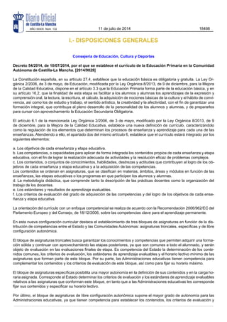 I.- DISPOSICIONES GENERALES
Consejería de Educación, Cultura y Deportes
Decreto 54/2014, de 10/07/2014, por el que se establece el currículo de la Educación Primaria en la Comunidad
Autónoma de Castilla-La Mancha. [2014/9028]
La Constitución española, en su artículo 27.4, establece que la educación básica es obligatoria y gratuita. La Ley Or-
gánica 2/2006, de 3 de mayo, de Educación, modificada por la Ley Orgánica 8/2013, de 9 de diciembre, para la Mejora
de la Calidad Educativa, dispone en el artículo 3.3 que la Educación Primaria forma parte de la educación básica, y en
su artículo 16.2, que la finalidad de esta etapa es facilitar a los alumnos y alumnas los aprendizajes de la expresión y
comprensión oral, la lectura, la escritura, el cálculo, la adquisición de nociones básicas de la cultura y el hábito de convi-
vencia, así como los de estudio y trabajo, el sentido artístico, la creatividad y la afectividad, con el fin de garantizar una
formación integral, que contribuya al pleno desarrollo de la personalidad de los alumnos y alumnas, y de prepararlos
para cursar con aprovechamiento la Educación Secundaria Obligatoria.
El artículo 6.1 de la mencionada Ley Orgánica 2/2006, de 3 de mayo, modificado por la Ley Orgánica 8/2013, de 9
de diciembre, para la Mejora de la Calidad Educativa, establece una nueva definición de currículo, caracterizándolo
como la regulación de los elementos que determinan los procesos de enseñanza y aprendizaje para cada una de las
enseñanzas. Atendiendo a ello, el apartado dos del mismo artículo 6, establece que el currículo estará integrado por los
siguientes elementos:
a. Los objetivos de cada enseñanza y etapa educativa.
b. Las competencias, o capacidades para aplicar de forma integrada los contenidos propios de cada enseñanza y etapa
educativa, con el fin de lograr la realización adecuada de actividades y la resolución eficaz de problemas complejos.
c. Los contenidos, o conjuntos de conocimientos, habilidades, destrezas y actitudes que contribuyen al logro de los ob-
jetivos de cada enseñanza y etapa educativa y a la adquisición de las competencias.
Los contenidos se ordenan en asignaturas, que se clasifican en materias, ámbitos, áreas y módulos en función de las
enseñanzas, las etapas educativas o los programas en que participen los alumnos y alumnas.
d. La metodología didáctica, que comprende tanto la descripción de las prácticas docentes como la organización del
trabajo de los docentes.
e. Los estándares y resultados de aprendizaje evaluables.
f. Los criterios de evaluación del grado de adquisición de las competencias y del logro de los objetivos de cada ense-
ñanza y etapa educativa.
La orientación del currículo con un enfoque competencial se realiza de acuerdo con la Recomendación 2006/962/EC del
Parlamento Europeo y del Consejo, de 18/12/2006, sobre las competencias clave para el aprendizaje permanente.
En esta nueva configuración curricular destaca el establecimiento de tres bloques de asignaturas en función de la dis-
tribución de competencias entre el Estado y las Comunidades Autónomas: asignaturas troncales, específicas y de libre
configuración autonómica.
El bloque de asignaturas troncales busca garantizar los conocimientos y competencias que permiten adquirir una forma-
ción sólida y continuar con aprovechamiento las etapas posteriores, ya que son comunes a todo el alumnado, y serán
objeto de evaluación en las evaluaciones finales de etapa. Es competencia del Estado la determinación de los conte-
nidos comunes, los criterios de evaluación, los estándares de aprendizaje evaluables y el horario lectivo mínimo de las
asignaturas que forman parte de este bloque. Por su parte, las Administraciones educativas tienen competencia para
complementar los contenidos y los criterios de evaluación de este bloque, así como para fijar su horario máximo.
El bloque de asignaturas específicas posibilita una mayor autonomía en la definición de sus contenidos y en la carga ho-
raria asignada. Corresponde al Estado determinar los criterios de evaluación y los estándares de aprendizaje evaluables
relativos a las asignaturas que conforman este bloque, en tanto que a las Administraciones educativas les corresponde
fijar sus contenidos y especificar su horario lectivo.
Por último, el bloque de asignaturas de libre configuración autonómica supone el mayor grado de autonomía para las
Administraciones educativas, ya que tienen competencia para establecer los contenidos, los criterios de evaluación y
AÑO XXXIII Núm. 132 11 de julio de 2014 18498
 