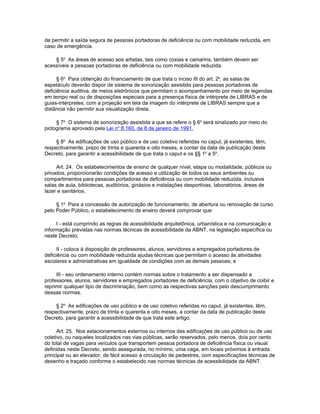 de permitir a saída segura de pessoas portadoras de deficiência ou com mobilidade reduzida, em
caso de emergência.

    § 5o As áreas de acesso aos artistas, tais como coxias e camarins, também devem ser
acessíveis a pessoas portadoras de deficiência ou com mobilidade reduzida.

      § 6o Para obtenção do financiamento de que trata o inciso III do art. 2o, as salas de
espetáculo deverão dispor de sistema de sonorização assistida para pessoas portadoras de
deficiência auditiva, de meios eletrônicos que permitam o acompanhamento por meio de legendas
em tempo real ou de disposições especiais para a presença física de intérprete de LIBRAS e de
guias-intérpretes, com a projeção em tela da imagem do intérprete de LIBRAS sempre que a
distância não permitir sua visualização direta.

     § 7o O sistema de sonorização assistida a que se refere o § 6o será sinalizado por meio do
pictograma aprovado pela Lei no 8.160, de 8 de janeiro de 1991.

     § 8o As edificações de uso público e de uso coletivo referidas no caput, já existentes, têm,
respectivamente, prazo de trinta e quarenta e oito meses, a contar da data de publicação deste
Decreto, para garantir a acessibilidade de que trata o caput e os §§ 1o a 5o.

     Art. 24. Os estabelecimentos de ensino de qualquer nível, etapa ou modalidade, públicos ou
privados, proporcionarão condições de acesso e utilização de todos os seus ambientes ou
compartimentos para pessoas portadoras de deficiência ou com mobilidade reduzida, inclusive
salas de aula, bibliotecas, auditórios, ginásios e instalações desportivas, laboratórios, áreas de
lazer e sanitários.

     § 1o Para a concessão de autorização de funcionamento, de abertura ou renovação de curso
pelo Poder Público, o estabelecimento de ensino deverá comprovar que:

     I - está cumprindo as regras de acessibilidade arquitetônica, urbanística e na comunicação e
informação previstas nas normas técnicas de acessibilidade da ABNT, na legislação específica ou
neste Decreto;

      II - coloca à disposição de professores, alunos, servidores e empregados portadores de
deficiência ou com mobilidade reduzida ajudas técnicas que permitam o acesso às atividades
escolares e administrativas em igualdade de condições com as demais pessoas; e

     III - seu ordenamento interno contém normas sobre o tratamento a ser dispensado a
professores, alunos, servidores e empregados portadores de deficiência, com o objetivo de coibir e
reprimir qualquer tipo de discriminação, bem como as respectivas sanções pelo descumprimento
dessas normas.

     § 2o As edificações de uso público e de uso coletivo referidas no caput, já existentes, têm,
respectivamente, prazo de trinta e quarenta e oito meses, a contar da data de publicação deste
Decreto, para garantir a acessibilidade de que trata este artigo.

      Art. 25. Nos estacionamentos externos ou internos das edificações de uso público ou de uso
coletivo, ou naqueles localizados nas vias públicas, serão reservados, pelo menos, dois por cento
do total de vagas para veículos que transportem pessoa portadora de deficiência física ou visual
definidas neste Decreto, sendo assegurada, no mínimo, uma vaga, em locais próximos à entrada
principal ou ao elevador, de fácil acesso à circulação de pedestres, com especificações técnicas de
desenho e traçado conforme o estabelecido nas normas técnicas de acessibilidade da ABNT.
 