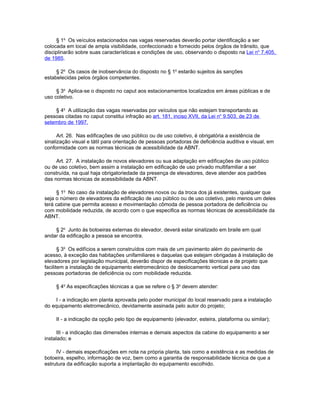 § 1o Os veículos estacionados nas vagas reservadas deverão portar identificação a ser
colocada em local de ampla visibilidade, confeccionado e fornecido pelos órgãos de trânsito, que
disciplinarão sobre suas características e condições de uso, observando o disposto na Lei no 7.405,
de 1985.

     § 2o Os casos de inobservância do disposto no § 1o estarão sujeitos às sanções
estabelecidas pelos órgãos competentes.

     § 3o Aplica-se o disposto no caput aos estacionamentos localizados em áreas públicas e de
uso coletivo.

    § 4o A utilização das vagas reservadas por veículos que não estejam transportando as
pessoas citadas no caput constitui infração ao art. 181, inciso XVII, da Lei no 9.503, de 23 de
setembro de 1997.

      Art. 26. Nas edificações de uso público ou de uso coletivo, é obrigatória a existência de
sinalização visual e tátil para orientação de pessoas portadoras de deficiência auditiva e visual, em
conformidade com as normas técnicas de acessibilidade da ABNT.

     Art. 27. A instalação de novos elevadores ou sua adaptação em edificações de uso público
ou de uso coletivo, bem assim a instalação em edificação de uso privado multifamiliar a ser
construída, na qual haja obrigatoriedade da presença de elevadores, deve atender aos padrões
das normas técnicas de acessibilidade da ABNT.

     § 1o No caso da instalação de elevadores novos ou da troca dos já existentes, qualquer que
seja o número de elevadores da edificação de uso público ou de uso coletivo, pelo menos um deles
terá cabine que permita acesso e movimentação cômoda de pessoa portadora de deficiência ou
com mobilidade reduzida, de acordo com o que especifica as normas técnicas de acessibilidade da
ABNT.

    § 2o Junto às botoeiras externas do elevador, deverá estar sinalizado em braile em qual
andar da edificação a pessoa se encontra.

       § 3o Os edifícios a serem construídos com mais de um pavimento além do pavimento de
acesso, à exceção das habitações unifamiliares e daquelas que estejam obrigadas à instalação de
elevadores por legislação municipal, deverão dispor de especificações técnicas e de projeto que
facilitem a instalação de equipamento eletromecânico de deslocamento vertical para uso das
pessoas portadoras de deficiência ou com mobilidade reduzida.

     § 4o As especificações técnicas a que se refere o § 3o devem atender:

     I - a indicação em planta aprovada pelo poder municipal do local reservado para a instalação
do equipamento eletromecânico, devidamente assinada pelo autor do projeto;

     II - a indicação da opção pelo tipo de equipamento (elevador, esteira, plataforma ou similar);

      III - a indicação das dimensões internas e demais aspectos da cabine do equipamento a ser
instalado; e

     IV - demais especificações em nota na própria planta, tais como a existência e as medidas de
botoeira, espelho, informação de voz, bem como a garantia de responsabilidade técnica de que a
estrutura da edificação suporta a implantação do equipamento escolhido.
 