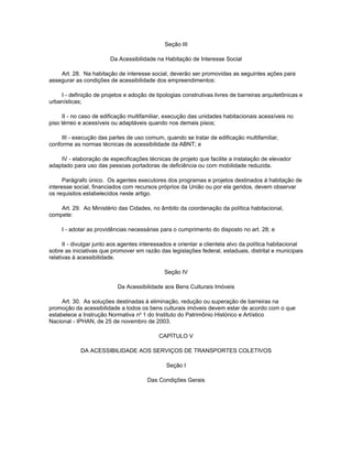 Seção III

                        Da Acessibilidade na Habitação de Interesse Social

    Art. 28. Na habitação de interesse social, deverão ser promovidas as seguintes ações para
assegurar as condições de acessibilidade dos empreendimentos:

    I - definição de projetos e adoção de tipologias construtivas livres de barreiras arquitetônicas e
urbanísticas;

     II - no caso de edificação multifamiliar, execução das unidades habitacionais acessíveis no
piso térreo e acessíveis ou adaptáveis quando nos demais pisos;

     III - execução das partes de uso comum, quando se tratar de edificação multifamiliar,
conforme as normas técnicas de acessibilidade da ABNT; e

    IV - elaboração de especificações técnicas de projeto que facilite a instalação de elevador
adaptado para uso das pessoas portadoras de deficiência ou com mobilidade reduzida.

      Parágrafo único. Os agentes executores dos programas e projetos destinados à habitação de
interesse social, financiados com recursos próprios da União ou por ela geridos, devem observar
os requisitos estabelecidos neste artigo.

    Art. 29. Ao Ministério das Cidades, no âmbito da coordenação da política habitacional,
compete:

     I - adotar as providências necessárias para o cumprimento do disposto no art. 28; e

      II - divulgar junto aos agentes interessados e orientar a clientela alvo da política habitacional
sobre as iniciativas que promover em razão das legislações federal, estaduais, distrital e municipais
relativas à acessibilidade.

                                              Seção IV

                           Da Acessibilidade aos Bens Culturais Imóveis

     Art. 30. As soluções destinadas à eliminação, redução ou superação de barreiras na
promoção da acessibilidade a todos os bens culturais imóveis devem estar de acordo com o que
estabelece a Instrução Normativa no 1 do Instituto do Patrimônio Histórico e Artístico
Nacional - IPHAN, de 25 de novembro de 2003.

                                            CAPÍTULO V

            DA ACESSIBILIDADE AOS SERVIÇOS DE TRANSPORTES COLETIVOS

                                               Seção I

                                       Das Condições Gerais
 