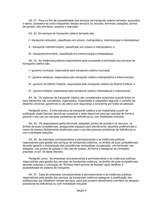 Art. 31. Para os fins de acessibilidade aos serviços de transporte coletivo terrestre, aquaviário
e aéreo, considera-se como integrantes desses serviços os veículos, terminais, estações, pontos
de parada, vias principais, acessos e operação.

     Art. 32. Os serviços de transporte coletivo terrestre são:

     I - transporte rodoviário, classificado em urbano, metropolitano, intermunicipal e interestadual;

     II - transporte metroferroviário, classificado em urbano e metropolitano; e

     III - transporte ferroviário, classificado em intermunicipal e interestadual.

     Art. 33. As instâncias públicas responsáveis pela concessão e permissão dos serviços de
transporte coletivo são:

     I - governo municipal, responsável pelo transporte coletivo municipal;

     II - governo estadual, responsável pelo transporte coletivo metropolitano e intermunicipal;

     III - governo do Distrito Federal, responsável pelo transporte coletivo do Distrito Federal; e

     IV - governo federal, responsável pelo transporte coletivo interestadual e internacional.

    Art. 34. Os sistemas de transporte coletivo são considerados acessíveis quando todos os
seus elementos são concebidos, organizados, implantados e adaptados segundo o conceito de
desenho universal, garantindo o uso pleno com segurança e autonomia por todas as pessoas.

     Parágrafo único. A infra-estrutura de transporte coletivo a ser implantada a partir da
publicação deste Decreto deverá ser acessível e estar disponível para ser operada de forma a
garantir o seu uso por pessoas portadoras de deficiência ou com mobilidade reduzida.

    Art. 35. Os responsáveis pelos terminais, estações, pontos de parada e os veículos, no
âmbito de suas competências, assegurarão espaços para atendimento, assentos preferenciais e
meios de acesso devidamente sinalizados para o uso das pessoas portadoras de deficiência ou
com mobilidade reduzida.

     Art. 36. As empresas concessionárias e permissionárias e as instâncias públicas
responsáveis pela gestão dos serviços de transportes coletivos, no âmbito de suas competências,
deverão garantir a implantação das providências necessárias na operação, nos terminais, nas
estações, nos pontos de parada e nas vias de acesso, de forma a assegurar as condições
previstas no art. 34 deste Decreto.

     Parágrafo único. As empresas concessionárias e permissionárias e as instâncias públicas
responsáveis pela gestão dos serviços de transportes coletivos, no âmbito de suas competências,
deverão autorizar a colocação do "Símbolo Internacional de Acesso" após certificar a
acessibilidade do sistema de transporte.

      Art. 37. Cabe às empresas concessionárias e permissionárias e as instâncias públicas
responsáveis pela gestão dos serviços de transportes coletivos assegurar a qualificação dos
profissionais que trabalham nesses serviços, para que prestem atendimento prioritário às pessoas
portadoras de deficiência ou com mobilidade reduzida.

                                                Seção II
 