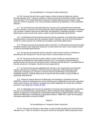 Da Acessibilidade no Transporte Coletivo Rodoviário

     Art. 38. No prazo de até vinte e quatro meses a contar da data de edição das normas
técnicas referidas no § 1o, todos os modelos e marcas de veículos de transporte coletivo rodoviário
para utilização no País serão fabricados acessíveis e estarão disponíveis para integrar a frota
operante, de forma a garantir o seu uso por pessoas portadoras de deficiência ou com mobilidade
reduzida.

      § 1o As normas técnicas para fabricação dos veículos e dos equipamentos de transporte
coletivo rodoviário, de forma a torná-los acessíveis, serão elaboradas pelas instituições e entidades
que compõem o Sistema Nacional de Metrologia, Normalização e Qualidade Industrial, e estarão
disponíveis no prazo de até doze meses a contar da data da publicação deste Decreto.

     § 2o A substituição da frota operante atual por veículos acessíveis, a ser feita pelas empresas
concessionárias e permissionárias de transporte coletivo rodoviário, dar-se-á de forma gradativa,
conforme o prazo previsto nos contratos de concessão e permissão deste serviço.

     § 3o A frota de veículos de transporte coletivo rodoviário e a infra-estrutura dos serviços deste
transporte deverão estar totalmente acessíveis no prazo máximo de cento e vinte meses a contar
da data de publicação deste Decreto.

    § 4o Os serviços de transporte coletivo rodoviário urbano devem priorizar o embarque e
desembarque dos usuários em nível em, pelo menos, um dos acessos do veículo.

      Art. 39. No prazo de até vinte e quatro meses a contar da data de implementação dos
programas de avaliação de conformidade descritos no § 3o, as empresas concessionárias e
permissionárias dos serviços de transporte coletivo rodoviário deverão garantir a acessibilidade da
frota de veículos em circulação, inclusive de seus equipamentos.

      § 1o As normas técnicas para adaptação dos veículos e dos equipamentos de transporte
coletivo rodoviário em circulação, de forma a torná-los acessíveis, serão elaboradas pelas
instituições e entidades que compõem o Sistema Nacional de Metrologia, Normalização e
Qualidade Industrial, e estarão disponíveis no prazo de até doze meses a contar da data da
publicação deste Decreto.

     § 2o Caberá ao Instituto Nacional de Metrologia, Normalização e Qualidade Industrial -
INMETRO, quando da elaboração das normas técnicas para a adaptação dos veículos, especificar
dentre esses veículos que estão em operação quais serão adaptados, em função das restrições
previstas no art. 98 da Lei no 9.503, de 1997.

      § 3o As adaptações dos veículos em operação nos serviços de transporte coletivo rodoviário,
bem como os procedimentos e equipamentos a serem utilizados nestas adaptações, estarão
sujeitas a programas de avaliação de conformidade desenvolvidos e implementados pelo Instituto
Nacional de Metrologia, Normalização e Qualidade Industrial - INMETRO, a partir de orientações
normativas elaboradas no âmbito da ABNT.

                                              Seção III

                        Da Acessibilidade no Transporte Coletivo Aquaviário

      Art. 40. No prazo de até trinta e seis meses a contar da data de edição das normas técnicas
referidas no § 1o, todos os modelos e marcas de veículos de transporte coletivo aquaviário serão
 