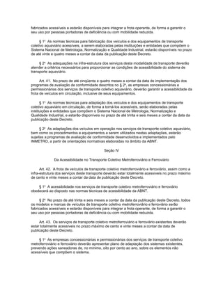 fabricados acessíveis e estarão disponíveis para integrar a frota operante, de forma a garantir o
seu uso por pessoas portadoras de deficiência ou com mobilidade reduzida.

      § 1o As normas técnicas para fabricação dos veículos e dos equipamentos de transporte
coletivo aquaviário acessíveis, a serem elaboradas pelas instituições e entidades que compõem o
Sistema Nacional de Metrologia, Normalização e Qualidade Industrial, estarão disponíveis no prazo
de até vinte e quatro meses a contar da data da publicação deste Decreto.

     § 2o As adequações na infra-estrutura dos serviços desta modalidade de transporte deverão
atender a critérios necessários para proporcionar as condições de acessibilidade do sistema de
transporte aquaviário.

      Art. 41. No prazo de até cinqüenta e quatro meses a contar da data de implementação dos
programas de avaliação de conformidade descritos no § 2o, as empresas concessionárias e
permissionárias dos serviços de transporte coletivo aquaviário, deverão garantir a acessibilidade da
frota de veículos em circulação, inclusive de seus equipamentos.

      § 1o As normas técnicas para adaptação dos veículos e dos equipamentos de transporte
coletivo aquaviário em circulação, de forma a torná-los acessíveis, serão elaboradas pelas
instituições e entidades que compõem o Sistema Nacional de Metrologia, Normalização e
Qualidade Industrial, e estarão disponíveis no prazo de até trinta e seis meses a contar da data da
publicação deste Decreto.

      § 2o As adaptações dos veículos em operação nos serviços de transporte coletivo aquaviário,
bem como os procedimentos e equipamentos a serem utilizados nestas adaptações, estarão
sujeitas a programas de avaliação de conformidade desenvolvidos e implementados pelo
INMETRO, a partir de orientações normativas elaboradas no âmbito da ABNT.

                                              Seção IV

              Da Acessibilidade no Transporte Coletivo Metroferroviário e Ferroviário

      Art. 42. A frota de veículos de transporte coletivo metroferroviário e ferroviário, assim como a
infra-estrutura dos serviços deste transporte deverão estar totalmente acessíveis no prazo máximo
de cento e vinte meses a contar da data de publicação deste Decreto.

    § 1o A acessibilidade nos serviços de transporte coletivo metroferroviário e ferroviário
obedecerá ao disposto nas normas técnicas de acessibilidade da ABNT.

      § 2o No prazo de até trinta e seis meses a contar da data da publicação deste Decreto, todos
os modelos e marcas de veículos de transporte coletivo metroferroviário e ferroviário serão
fabricados acessíveis e estarão disponíveis para integrar a frota operante, de forma a garantir o
seu uso por pessoas portadoras de deficiência ou com mobilidade reduzida.

     Art. 43. Os serviços de transporte coletivo metroferroviário e ferroviário existentes deverão
estar totalmente acessíveis no prazo máximo de cento e vinte meses a contar da data de
publicação deste Decreto.

     § 1o As empresas concessionárias e permissionárias dos serviços de transporte coletivo
metroferroviário e ferroviário deverão apresentar plano de adaptação dos sistemas existentes,
prevendo ações saneadoras de, no mínimo, oito por cento ao ano, sobre os elementos não
acessíveis que compõem o sistema.
 