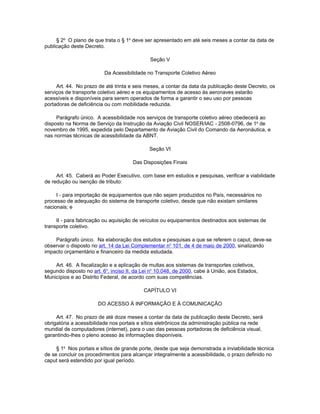 § 2o O plano de que trata o § 1o deve ser apresentado em até seis meses a contar da data de
publicação deste Decreto.

                                              Seção V

                          Da Acessibilidade no Transporte Coletivo Aéreo

     Art. 44. No prazo de até trinta e seis meses, a contar da data da publicação deste Decreto, os
serviços de transporte coletivo aéreo e os equipamentos de acesso às aeronaves estarão
acessíveis e disponíveis para serem operados de forma a garantir o seu uso por pessoas
portadoras de deficiência ou com mobilidade reduzida.

     Parágrafo único. A acessibilidade nos serviços de transporte coletivo aéreo obedecerá ao
disposto na Norma de Serviço da Instrução da Aviação Civil NOSER/IAC - 2508-0796, de 1o de
novembro de 1995, expedida pelo Departamento de Aviação Civil do Comando da Aeronáutica, e
nas normas técnicas de acessibilidade da ABNT.

                                             Seção VI

                                      Das Disposições Finais

     Art. 45. Caberá ao Poder Executivo, com base em estudos e pesquisas, verificar a viabilidade
de redução ou isenção de tributo:

     I - para importação de equipamentos que não sejam produzidos no País, necessários no
processo de adequação do sistema de transporte coletivo, desde que não existam similares
nacionais; e

     II - para fabricação ou aquisição de veículos ou equipamentos destinados aos sistemas de
transporte coletivo.

    Parágrafo único. Na elaboração dos estudos e pesquisas a que se referem o caput, deve-se
observar o disposto no art. 14 da Lei Complementar no 101, de 4 de maio de 2000, sinalizando
impacto orçamentário e financeiro da medida estudada.

    Art. 46. A fiscalização e a aplicação de multas aos sistemas de transportes coletivos,
segundo disposto no art. 6o, inciso II, da Lei no 10.048, de 2000, cabe à União, aos Estados,
Municípios e ao Distrito Federal, de acordo com suas competências.

                                           CAPÍTULO VI

                       DO ACESSO À INFORMAÇÃO E À COMUNICAÇÃO

     Art. 47. No prazo de até doze meses a contar da data de publicação deste Decreto, será
obrigatória a acessibilidade nos portais e sítios eletrônicos da administração pública na rede
mundial de computadores (internet), para o uso das pessoas portadoras de deficiência visual,
garantindo-lhes o pleno acesso às informações disponíveis.

     § 1o Nos portais e sítios de grande porte, desde que seja demonstrada a inviabilidade técnica
de se concluir os procedimentos para alcançar integralmente a acessibilidade, o prazo definido no
caput será estendido por igual período.
 