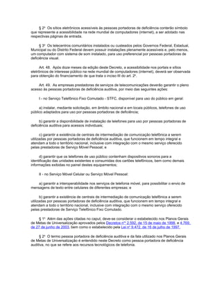 § 2o Os sítios eletrônicos acessíveis às pessoas portadoras de deficiência conterão símbolo
que represente a acessibilidade na rede mundial de computadores (internet), a ser adotado nas
respectivas páginas de entrada.

      § 3o Os telecentros comunitários instalados ou custeados pelos Governos Federal, Estadual,
Municipal ou do Distrito Federal devem possuir instalações plenamente acessíveis e, pelo menos,
um computador com sistema de som instalado, para uso preferencial por pessoas portadoras de
deficiência visual.

      Art. 48. Após doze meses da edição deste Decreto, a acessibilidade nos portais e sítios
eletrônicos de interesse público na rede mundial de computadores (internet), deverá ser observada
para obtenção do financiamento de que trata o inciso III do art. 2o.

    Art. 49. As empresas prestadoras de serviços de telecomunicações deverão garantir o pleno
acesso às pessoas portadoras de deficiência auditiva, por meio das seguintes ações:

     I - no Serviço Telefônico Fixo Comutado - STFC, disponível para uso do público em geral:

     a) instalar, mediante solicitação, em âmbito nacional e em locais públicos, telefones de uso
público adaptados para uso por pessoas portadoras de deficiência;

      b) garantir a disponibilidade de instalação de telefones para uso por pessoas portadoras de
deficiência auditiva para acessos individuais;

      c) garantir a existência de centrais de intermediação de comunicação telefônica a serem
utilizadas por pessoas portadoras de deficiência auditiva, que funcionem em tempo integral e
atendam a todo o território nacional, inclusive com integração com o mesmo serviço oferecido
pelas prestadoras de Serviço Móvel Pessoal; e

     d) garantir que os telefones de uso público contenham dispositivos sonoros para a
identificação das unidades existentes e consumidas dos cartões telefônicos, bem como demais
informações exibidas no painel destes equipamentos;

     II - no Serviço Móvel Celular ou Serviço Móvel Pessoal:

    a) garantir a interoperabilidade nos serviços de telefonia móvel, para possibilitar o envio de
mensagens de texto entre celulares de diferentes empresas; e

      b) garantir a existência de centrais de intermediação de comunicação telefônica a serem
utilizadas por pessoas portadoras de deficiência auditiva, que funcionem em tempo integral e
atendam a todo o território nacional, inclusive com integração com o mesmo serviço oferecido
pelas prestadoras de Serviço Telefônico Fixo Comutado.

     § 1o Além das ações citadas no caput, deve-se considerar o estabelecido nos Planos Gerais
de Metas de Universalização aprovados pelos Decretos nos 2.592, de 15 de maio de 1998, e 4.769,
de 27 de junho de 2003, bem como o estabelecido pela Lei no 9.472, de 16 de julho de 1997.

     § 2o O termo pessoa portadora de deficiência auditiva e da fala utilizado nos Planos Gerais
de Metas de Universalização é entendido neste Decreto como pessoa portadora de deficiência
auditiva, no que se refere aos recursos tecnológicos de telefonia.
 