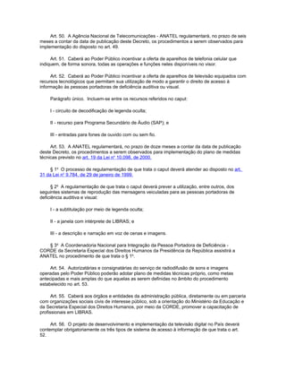 Art. 50. A Agência Nacional de Telecomunicações - ANATEL regulamentará, no prazo de seis
meses a contar da data de publicação deste Decreto, os procedimentos a serem observados para
implementação do disposto no art. 49.

     Art. 51. Caberá ao Poder Público incentivar a oferta de aparelhos de telefonia celular que
indiquem, de forma sonora, todas as operações e funções neles disponíveis no visor.

     Art. 52. Caberá ao Poder Público incentivar a oferta de aparelhos de televisão equipados com
recursos tecnológicos que permitam sua utilização de modo a garantir o direito de acesso à
informação às pessoas portadoras de deficiência auditiva ou visual.

     Parágrafo único. Incluem-se entre os recursos referidos no caput:

     I - circuito de decodificação de legenda oculta;

     II - recurso para Programa Secundário de Áudio (SAP); e

     III - entradas para fones de ouvido com ou sem fio.

     Art. 53. A ANATEL regulamentará, no prazo de doze meses a contar da data de publicação
deste Decreto, os procedimentos a serem observados para implementação do plano de medidas
técnicas previsto no art. 19 da Lei no 10.098, de 2000.

     § 1o O processo de regulamentação de que trata o caput deverá atender ao disposto no art.
31 da Lei no 9.784, de 29 de janeiro de 1999.

      § 2o A regulamentação de que trata o caput deverá prever a utilização, entre outros, dos
seguintes sistemas de reprodução das mensagens veiculadas para as pessoas portadoras de
deficiência auditiva e visual:

     I - a subtitulação por meio de legenda oculta;

     II - a janela com intérprete de LIBRAS; e

     III - a descrição e narração em voz de cenas e imagens.

   § 3o A Coordenadoria Nacional para Integração da Pessoa Portadora de Deficiência -
CORDE da Secretaria Especial dos Direitos Humanos da Presidência da República assistirá a
ANATEL no procedimento de que trata o § 1o.

     Art. 54. Autorizatárias e consignatárias do serviço de radiodifusão de sons e imagens
operadas pelo Poder Público poderão adotar plano de medidas técnicas próprio, como metas
antecipadas e mais amplas do que aquelas as serem definidas no âmbito do procedimento
estabelecido no art. 53.

      Art. 55. Caberá aos órgãos e entidades da administração pública, diretamente ou em parceria
com organizações sociais civis de interesse público, sob a orientação do Ministério da Educação e
da Secretaria Especial dos Direitos Humanos, por meio da CORDE, promover a capacitação de
profissionais em LIBRAS.

     Art. 56. O projeto de desenvolvimento e implementação da televisão digital no País deverá
contemplar obrigatoriamente os três tipos de sistema de acesso à informação de que trata o art.
52.
 