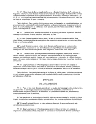 Art. 57. A Secretaria de Comunicação de Governo e Gestão Estratégica da Presidência da
República editará, no prazo de doze meses a contar da data da publicação deste Decreto, normas
complementares disciplinando a utilização dos sistemas de acesso à informação referidos no § 2o
do art. 53, na publicidade governamental e nos pronunciamentos oficiais transmitidos por meio dos
serviços de radiodifusão de sons e imagens.

     Parágrafo único. Sem prejuízo do disposto no caput e observadas as condições técnicas, os
pronunciamentos oficiais do Presidente da República serão acompanhados, obrigatoriamente, no
prazo de seis meses a partir da publicação deste Decreto, de sistema de acessibilidade mediante
janela com intérprete de LIBRAS.

    Art. 58. O Poder Público adotará mecanismos de incentivo para tornar disponíveis em meio
magnético, em formato de texto, as obras publicadas no País.

      § 1o A partir de seis meses da edição deste Decreto, a indústria de medicamentos deve
disponibilizar, mediante solicitação, exemplares das bulas dos medicamentos em meio magnético,
braile ou em fonte ampliada.

      § 2o A partir de seis meses da edição deste Decreto, os fabricantes de equipamentos
eletroeletrônicos e mecânicos de uso doméstico devem disponibilizar, mediante solicitação,
exemplares dos manuais de instrução em meio magnético, braile ou em fonte ampliada.

     Art. 59. O Poder Público apoiará preferencialmente os congressos, seminários, oficinas e
demais eventos científico-culturais que ofereçam, mediante solicitação, apoios humanos às
pessoas com deficiência auditiva e visual, tais como tradutores e intérpretes de LIBRAS, ledores,
guias-intérpretes, ou tecnologias de informação e comunicação, tais como a transcrição eletrônica
simultânea.

    Art. 60. Os programas e as linhas de pesquisa a serem desenvolvidos com o apoio de
organismos públicos de auxílio à pesquisa e de agências de financiamento deverão contemplar
temas voltados para tecnologia da informação acessível para pessoas portadoras de deficiência.

     Parágrafo único. Será estimulada a criação de linhas de crédito para a indústria que produza
componentes e equipamentos relacionados à tecnologia da informação acessível para pessoas
portadoras de deficiência.

                                          CAPÍTULO VII

                                    DAS AJUDAS TÉCNICAS

     Art. 61. Para os fins deste Decreto, consideram-se ajudas técnicas os produtos, instrumentos,
equipamentos ou tecnologia adaptados ou especialmente projetados para melhorar a
funcionalidade da pessoa portadora de deficiência ou com mobilidade reduzida, favorecendo a
autonomia pessoal, total ou assistida.

    § 1o Os elementos ou equipamentos definidos como ajudas técnicas serão certificados pelos
órgãos competentes, ouvidas as entidades representativas das pessoas portadoras de deficiência.

     § 2o Para os fins deste Decreto, os cães-guia e os cães-guia de acompanhamento são
considerados ajudas técnicas.

    Art. 62. Os programas e as linhas de pesquisa a serem desenvolvidos com o apoio de
organismos públicos de auxílio à pesquisa e de agências de financiamento deverão contemplar
 