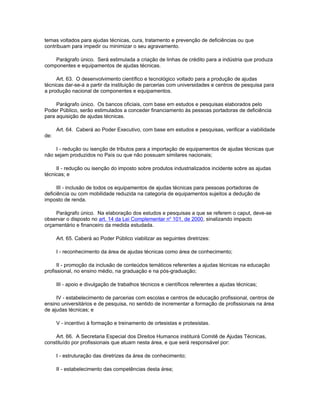 temas voltados para ajudas técnicas, cura, tratamento e prevenção de deficiências ou que
contribuam para impedir ou minimizar o seu agravamento.

    Parágrafo único. Será estimulada a criação de linhas de crédito para a indústria que produza
componentes e equipamentos de ajudas técnicas.

     Art. 63. O desenvolvimento científico e tecnológico voltado para a produção de ajudas
técnicas dar-se-á a partir da instituição de parcerias com universidades e centros de pesquisa para
a produção nacional de componentes e equipamentos.

     Parágrafo único. Os bancos oficiais, com base em estudos e pesquisas elaborados pelo
Poder Público, serão estimulados a conceder financiamento às pessoas portadoras de deficiência
para aquisição de ajudas técnicas.

      Art. 64. Caberá ao Poder Executivo, com base em estudos e pesquisas, verificar a viabilidade
de:

     I - redução ou isenção de tributos para a importação de equipamentos de ajudas técnicas que
não sejam produzidos no País ou que não possuam similares nacionais;

     II - redução ou isenção do imposto sobre produtos industrializados incidente sobre as ajudas
técnicas; e

      III - inclusão de todos os equipamentos de ajudas técnicas para pessoas portadoras de
deficiência ou com mobilidade reduzida na categoria de equipamentos sujeitos a dedução de
imposto de renda.

    Parágrafo único. Na elaboração dos estudos e pesquisas a que se referem o caput, deve-se
observar o disposto no art. 14 da Lei Complementar no 101, de 2000, sinalizando impacto
orçamentário e financeiro da medida estudada.

      Art. 65. Caberá ao Poder Público viabilizar as seguintes diretrizes:

      I - reconhecimento da área de ajudas técnicas como área de conhecimento;

      II - promoção da inclusão de conteúdos temáticos referentes a ajudas técnicas na educação
profissional, no ensino médio, na graduação e na pós-graduação;

      III - apoio e divulgação de trabalhos técnicos e científicos referentes a ajudas técnicas;

     IV - estabelecimento de parcerias com escolas e centros de educação profissional, centros de
ensino universitários e de pesquisa, no sentido de incrementar a formação de profissionais na área
de ajudas técnicas; e

      V - incentivo à formação e treinamento de ortesistas e protesistas.

    Art. 66. A Secretaria Especial dos Direitos Humanos instituirá Comitê de Ajudas Técnicas,
constituído por profissionais que atuam nesta área, e que será responsável por:

      I - estruturação das diretrizes da área de conhecimento;

      II - estabelecimento das competências desta área;
 