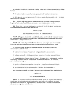 III - realização de estudos no intuito de subsidiar a elaboração de normas a respeito de ajudas
técnicas;

     IV - levantamento dos recursos humanos que atualmente trabalham com o tema; e

     V - detecção dos centros regionais de referência em ajudas técnicas, objetivando a formação
de rede nacional integrada.

    § 1o O Comitê de Ajudas Técnicas será supervisionado pela CORDE e participará do
Programa Nacional de Acessibilidade, com vistas a garantir o disposto no art. 62.

     § 2o Os serviços a serem prestados pelos membros do Comitê de Ajudas Técnicas são
considerados relevantes e não serão remunerados.

                                            CAPÍTULO VIII

                        DO PROGRAMA NACIONAL DE ACESSIBILIDADE

    Art. 67. O Programa Nacional de Acessibilidade, sob a coordenação da Secretaria Especial
dos Direitos Humanos, por intermédio da CORDE, integrará os planos plurianuais, as diretrizes
orçamentárias e os orçamentos anuais.

    Art. 68. A Secretaria Especial dos Direitos Humanos, na condição de coordenadora do
Programa Nacional de Acessibilidade, desenvolverá, dentre outras, as seguintes ações:

    I - apoio e promoção de capacitação e especialização de recursos humanos em
acessibilidade e ajudas técnicas;

     II - acompanhamento e aperfeiçoamento da legislação sobre acessibilidade;

     III - edição, publicação e distribuição de títulos referentes à temática da acessibilidade;

     IV - cooperação com Estados, Distrito Federal e Municípios para a elaboração de estudos e
diagnósticos sobre a situação da acessibilidade arquitetônica, urbanística, de transporte,
comunicação e informação;

     V - apoio e realização de campanhas informativas e educativas sobre acessibilidade;

     VI - promoção de concursos nacionais sobre a temática da acessibilidade; e

     VII - estudos e proposição da criação e normatização do Selo Nacional de Acessibilidade.

                                            CAPÍTULO IX

                                    DAS DISPOSIÇÕES FINAIS

     Art. 69. Os programas nacionais de desenvolvimento urbano, os projetos de revitalização,
recuperação ou reabilitação urbana incluirão ações destinadas à eliminação de barreiras
arquitetônicas e urbanísticas, nos transportes e na comunicação e informação devidamente
adequadas às exigências deste Decreto.
 