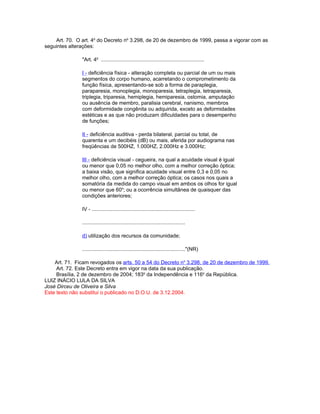 Art. 70. O art. 4o do Decreto no 3.298, de 20 de dezembro de 1999, passa a vigorar com as
seguintes alterações:

               "Art. 4o .......................................................................

               I - deficiência física - alteração completa ou parcial de um ou mais
               segmentos do corpo humano, acarretando o comprometimento da
               função física, apresentando-se sob a forma de paraplegia,
               paraparesia, monoplegia, monoparesia, tetraplegia, tetraparesia,
               triplegia, triparesia, hemiplegia, hemiparesia, ostomia, amputação
               ou ausência de membro, paralisia cerebral, nanismo, membros
               com deformidade congênita ou adquirida, exceto as deformidades
               estéticas e as que não produzam dificuldades para o desempenho
               de funções;

               II - deficiência auditiva - perda bilateral, parcial ou total, de
               quarenta e um decibéis (dB) ou mais, aferida por audiograma nas
               freqüências de 500HZ, 1.000HZ, 2.000Hz e 3.000Hz;

               III - deficiência visual - cegueira, na qual a acuidade visual é igual
               ou menor que 0,05 no melhor olho, com a melhor correção óptica;
               a baixa visão, que significa acuidade visual entre 0,3 e 0,05 no
               melhor olho, com a melhor correção óptica; os casos nos quais a
               somatória da medida do campo visual em ambos os olhos for igual
               ou menor que 60o; ou a ocorrência simultânea de quaisquer das
               condições anteriores;

               IV - .......................................................................

               .......................................................................

               d) utilização dos recursos da comunidade;

               ......................................................................."(NR)

    Art. 71. Ficam revogados os arts. 50 a 54 do Decreto no 3.298, de 20 de dezembro de 1999.
     Art. 72. Este Decreto entra em vigor na data da sua publicação.
     Brasília, 2 de dezembro de 2004; 183o da Independência e 116o da República.
LUIZ INÁCIO LULA DA SILVA
José Dirceu de Oliveira e Silva
Este texto não substitui o publicado no D.O.U. de 3.12.2004.
 
