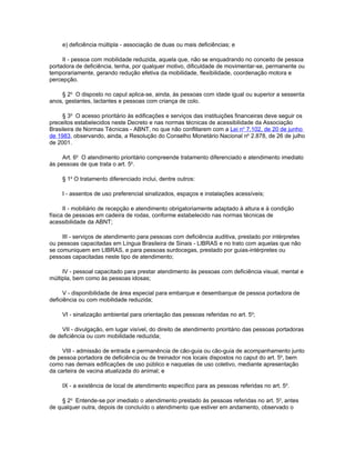 e) deficiência múltipla - associação de duas ou mais deficiências; e

     II - pessoa com mobilidade reduzida, aquela que, não se enquadrando no conceito de pessoa
portadora de deficiência, tenha, por qualquer motivo, dificuldade de movimentar-se, permanente ou
temporariamente, gerando redução efetiva da mobilidade, flexibilidade, coordenação motora e
percepção.

    § 2o O disposto no caput aplica-se, ainda, às pessoas com idade igual ou superior a sessenta
anos, gestantes, lactantes e pessoas com criança de colo.

     § 3o O acesso prioritário às edificações e serviços das instituições financeiras deve seguir os
preceitos estabelecidos neste Decreto e nas normas técnicas de acessibilidade da Associação
Brasileira de Normas Técnicas - ABNT, no que não conflitarem com a Lei no 7.102, de 20 de junho
de 1983, observando, ainda, a Resolução do Conselho Monetário Nacional no 2.878, de 26 de julho
de 2001.

     Art. 6o O atendimento prioritário compreende tratamento diferenciado e atendimento imediato
às pessoas de que trata o art. 5o.

     § 1o O tratamento diferenciado inclui, dentre outros:

     I - assentos de uso preferencial sinalizados, espaços e instalações acessíveis;

      II - mobiliário de recepção e atendimento obrigatoriamente adaptado à altura e à condição
física de pessoas em cadeira de rodas, conforme estabelecido nas normas técnicas de
acessibilidade da ABNT;

     III - serviços de atendimento para pessoas com deficiência auditiva, prestado por intérpretes
ou pessoas capacitadas em Língua Brasileira de Sinais - LIBRAS e no trato com aquelas que não
se comuniquem em LIBRAS, e para pessoas surdocegas, prestado por guias-intérpretes ou
pessoas capacitadas neste tipo de atendimento;

     IV - pessoal capacitado para prestar atendimento às pessoas com deficiência visual, mental e
múltipla, bem como às pessoas idosas;

      V - disponibilidade de área especial para embarque e desembarque de pessoa portadora de
deficiência ou com mobilidade reduzida;

     VI - sinalização ambiental para orientação das pessoas referidas no art. 5o;

     VII - divulgação, em lugar visível, do direito de atendimento prioritário das pessoas portadoras
de deficiência ou com mobilidade reduzida;

     VIII - admissão de entrada e permanência de cão-guia ou cão-guia de acompanhamento junto
de pessoa portadora de deficiência ou de treinador nos locais dispostos no caput do art. 5o, bem
como nas demais edificações de uso público e naquelas de uso coletivo, mediante apresentação
da carteira de vacina atualizada do animal; e

     IX - a existência de local de atendimento específico para as pessoas referidas no art. 5o.

     § 2o Entende-se por imediato o atendimento prestado às pessoas referidas no art. 5o, antes
de qualquer outra, depois de concluído o atendimento que estiver em andamento, observado o
 
