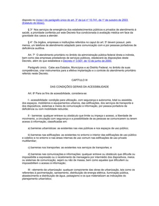 disposto no inciso I do parágrafo único do art. 3o da Lei no 10.741, de 1o de outubro de 2003
(Estatuto do Idoso).

     § 3o Nos serviços de emergência dos estabelecimentos públicos e privados de atendimento à
saúde, a prioridade conferida por este Decreto fica condicionada à avaliação médica em face da
gravidade dos casos a atender.

      § 4o Os órgãos, empresas e instituições referidos no caput do art. 5o devem possuir, pelo
menos, um telefone de atendimento adaptado para comunicação com e por pessoas portadoras de
deficiência auditiva.

    Art. 7o O atendimento prioritário no âmbito da administração pública federal direta e indireta,
bem como das empresas prestadoras de serviços públicos, obedecerá às disposições deste
Decreto, além do que estabelece o Decreto no 3.507, de 13 de junho de 2000.

      Parágrafo único. Cabe aos Estados, Municípios e ao Distrito Federal, no âmbito de suas
competências, criar instrumentos para a efetiva implantação e o controle do atendimento prioritário
referido neste Decreto.

                                            CAPÍTULO III

                        DAS CONDIÇÕES GERAIS DA ACESSIBILIDADE

     Art. 8o Para os fins de acessibilidade, considera-se:

      I - acessibilidade: condição para utilização, com segurança e autonomia, total ou assistida,
dos espaços, mobiliários e equipamentos urbanos, das edificações, dos serviços de transporte e
dos dispositivos, sistemas e meios de comunicação e informação, por pessoa portadora de
deficiência ou com mobilidade reduzida;

    II - barreiras: qualquer entrave ou obstáculo que limite ou impeça o acesso, a liberdade de
movimento, a circulação com segurança e a possibilidade de as pessoas se comunicarem ou terem
acesso à informação, classificadas em:

     a) barreiras urbanísticas: as existentes nas vias públicas e nos espaços de uso público;

     b) barreiras nas edificações: as existentes no entorno e interior das edificações de uso público
e coletivo e no entorno e nas áreas internas de uso comum nas edificações de uso privado
multifamiliar;

     c) barreiras nos transportes: as existentes nos serviços de transportes; e

     d) barreiras nas comunicações e informações: qualquer entrave ou obstáculo que dificulte ou
impossibilite a expressão ou o recebimento de mensagens por intermédio dos dispositivos, meios
ou sistemas de comunicação, sejam ou não de massa, bem como aqueles que dificultem ou
impossibilitem o acesso à informação;

     III - elemento da urbanização: qualquer componente das obras de urbanização, tais como os
referentes à pavimentação, saneamento, distribuição de energia elétrica, iluminação pública,
abastecimento e distribuição de água, paisagismo e os que materializam as indicações do
planejamento urbanístico;
 