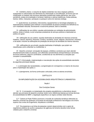 IV - mobiliário urbano: o conjunto de objetos existentes nas vias e espaços públicos,
superpostos ou adicionados aos elementos da urbanização ou da edificação, de forma que sua
modificação ou traslado não provoque alterações substanciais nestes elementos, tais como
semáforos, postes de sinalização e similares, telefones e cabines telefônicas, fontes públicas,
lixeiras, toldos, marquises, quiosques e quaisquer outros de natureza análoga;

    V - ajuda técnica: os produtos, instrumentos, equipamentos ou tecnologia adaptados ou
especialmente projetados para melhorar a funcionalidade da pessoa portadora de deficiência ou
com mobilidade reduzida, favorecendo a autonomia pessoal, total ou assistida;

     VI - edificações de uso público: aquelas administradas por entidades da administração
pública, direta e indireta, ou por empresas prestadoras de serviços públicos e destinadas ao
público em geral;

     VII - edificações de uso coletivo: aquelas destinadas às atividades de natureza comercial,
hoteleira, cultural, esportiva, financeira, turística, recreativa, social, religiosa, educacional, industrial
e de saúde, inclusive as edificações de prestação de serviços de atividades da mesma natureza;

     VIII - edificações de uso privado: aquelas destinadas à habitação, que podem ser
classificadas como unifamiliar ou multifamiliar; e

     IX - desenho universal: concepção de espaços, artefatos e produtos que visam atender
simultaneamente todas as pessoas, com diferentes características antropométricas e sensoriais,
de forma autônoma, segura e confortável, constituindo-se nos elementos ou soluções que
compõem a acessibilidade.

     Art. 9o A formulação, implementação e manutenção das ações de acessibilidade atenderão
às seguintes premissas básicas:

     I - a priorização das necessidades, a programação em cronograma e a reserva de recursos
para a implantação das ações; e

     II - o planejamento, de forma continuada e articulada, entre os setores envolvidos.

                                               CAPÍTULO IV

        DA IMPLEMENTAÇÃO DA ACESSIBILIDADE ARQUITETÔNICA E URBANÍSTICA

                                                  Seção I

                                          Das Condições Gerais

     Art. 10. A concepção e a implantação dos projetos arquitetônicos e urbanísticos devem
atender aos princípios do desenho universal, tendo como referências básicas as normas técnicas
de acessibilidade da ABNT, a legislação específica e as regras contidas neste Decreto.

    § 1o Caberá ao Poder Público promover a inclusão de conteúdos temáticos referentes ao
desenho universal nas diretrizes curriculares da educação profissional e tecnológica e do ensino
superior dos cursos de Engenharia, Arquitetura e correlatos.

     § 2o Os programas e as linhas de pesquisa a serem desenvolvidos com o apoio de
organismos públicos de auxílio à pesquisa e de agências de fomento deverão incluir temas
voltados para o desenho universal.
 