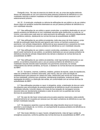 Parágrafo único. No caso do exercício do direito de voto, as urnas das seções eleitorais
devem ser adequadas ao uso com autonomia pelas pessoas portadoras de deficiência ou com
mobilidade reduzida e estarem instaladas em local de votação plenamente acessível e com
estacionamento próximo.

    Art. 22. A construção, ampliação ou reforma de edificações de uso público ou de uso coletivo
devem dispor de sanitários acessíveis destinados ao uso por pessoa portadora de deficiência ou
com mobilidade reduzida.

     § 1o Nas edificações de uso público a serem construídas, os sanitários destinados ao uso por
pessoa portadora de deficiência ou com mobilidade reduzida serão distribuídos na razão de, no
mínimo, uma cabine para cada sexo em cada pavimento da edificação, com entrada independente
dos sanitários coletivos, obedecendo às normas técnicas de acessibilidade da ABNT.

     § 2o Nas edificações de uso público já existentes, terão elas prazo de trinta meses a contar
da data de publicação deste Decreto para garantir pelo menos um banheiro acessível por
pavimento, com entrada independente, distribuindo-se seus equipamentos e acessórios de modo
que possam ser utilizados por pessoa portadora de deficiência ou com mobilidade reduzida.

      § 3o Nas edificações de uso coletivo a serem construídas, ampliadas ou reformadas, onde
devem existir banheiros de uso público, os sanitários destinados ao uso por pessoa portadora de
deficiência deverão ter entrada independente dos demais e obedecer às normas técnicas de
acessibilidade da ABNT.

     § 4o Nas edificações de uso coletivo já existentes, onde haja banheiros destinados ao uso
público, os sanitários preparados para o uso por pessoa portadora de deficiência ou com
mobilidade reduzida deverão estar localizados nos pavimentos acessíveis, ter entrada
independente dos demais sanitários, se houver, e obedecer as normas técnicas de acessibilidade
da ABNT.

     Art. 23. Os teatros, cinemas, auditórios, estádios, ginásios de esporte, casas de espetáculos,
salas de conferências e similares reservarão, pelo menos, dois por cento da lotação do
estabelecimento para pessoas em cadeira de rodas, distribuídos pelo recinto em locais diversos,
de boa visibilidade, próximos aos corredores, devidamente sinalizados, evitando-se áreas
segregadas de público e a obstrução das saídas, em conformidade com as normas técnicas de
acessibilidade da ABNT.

     § 1o Nas edificações previstas no caput, é obrigatória, ainda, a destinação de dois por cento
dos assentos para acomodação de pessoas portadoras de deficiência visual e de pessoas com
mobilidade reduzida, incluindo obesos, em locais de boa recepção de mensagens sonoras,
devendo todos ser devidamente sinalizados e estar de acordo com os padrões das normas
técnicas de acessibilidade da ABNT.

     § 2o No caso de não haver comprovada procura pelos assentos reservados, estes poderão
excepcionalmente ser ocupados por pessoas que não sejam portadoras de deficiência ou que não
tenham mobilidade reduzida.

    § 3o Os espaços e assentos a que se refere este artigo deverão situar-se em locais que
garantam a acomodação de, no mínimo, um acompanhante da pessoa portadora de deficiência ou
com mobilidade reduzida.

    § 4o Nos locais referidos no caput, haverá, obrigatoriamente, rotas de fuga e saídas de
emergência acessíveis, conforme padrões das normas técnicas de acessibilidade da ABNT, a fim
 