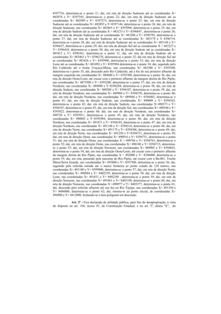 8397736, determina-se o ponto 21; daí, em reta de direção Sudoeste até as coordenadas X=
483074 e Y= 8397545, determina-se o ponto 22; daí, em reta de direção Sudoeste até as
coordenadas X= 482989 e Y= 8397273, determina-se o ponto 23; daí, em reta de direção
Sudoeste até as coordenadas X= 482893 e Y=8397144, determina-se o ponto 24; daí, em reta de
direção Sudoeste, nas coordenadas X= 482865 e Y= 8397096, determina-se o ponto 25; daí, em
reta de direção Sudeste até as coordenadas X = 483233 e Y= 8396847 , determina-se o ponto 26;
daí, em reta de direção Sudoeste até as coordenadas X= 483206 e Y= 8396783, determina-se o
ponto 27; daí, em reta de direção Sudoeste até as coordenadas X= 483179 e Y 8396719,
determina-se o ponto 28; daí, em reta de direção Sudoeste até as coordenadas X= 483144 e Y=
8396637, determina-se o ponto 29; daí, em reta de direção Sul até as coordenadas X = 483227 e
Y= 8396410, determina-se o ponto 30; daí, em reta de direção Sudeste até as coordenadas X=
483415 e Y= 8396361, determina-se o ponto 31; daí, em reta de direção Sudeste até as
coordenadas X= 483463 e Y= 8396278, determina-se o ponto 32; daí em reta de direção Sul até
as coordenadas X= 483426 e Y= 8395996, determina-se o ponto 33; daí, em reta de direção
Leste até as coordenadas X= 483492 e Y= 8395984 determina-se o ponto 34; daí, seguindo pelo
Rio Caldeirão até o limite Uruçuca/Ilhéus, nas coordenadas X= 483300 e Y= 8395500,
determina-se o ponto 35; daí, descendo pelo Rio Caldeirão, até a foz do seu primeiro afluente da
margem esquerda nas coordenadas X= 484600 e Y= 8393300, determina-se o ponto 36; daí, em
reta de direção Oeste/Leste, até cruzar com o primeiro afluente da margem direita do Rio Pipite,
nas coordenadas X= 4875500 e Y= 8393200, determina-se o ponto 37; daí, em reta de direção
Nordeste, nas coordenadas X= 489088 e Y=8394284, determina-se o ponto 38; daí, em reta de
direção Sudeste, nas coordenadas X= 489288 e Y= 8394107, determina-se o ponto 39; daí, em
reta de direção Nordeste, nas coordenadas X= 489904 e Y= 8394370, determina-se o ponto 40;
daí, em reta de direção Nordeste, nas coordenadas X= 489944 e Y= 8394402, determina-se o
ponto 41; daí, em reta de direção Sudeste, nas coordenadas X= 490008 e Y= 8394343,
determina-se o ponto 42; daí, em reta de direção Sudeste, nas coordenadas X=490373 e Y=
8394107, determina-se o ponto 43; daí, em reta de direção Sul, nas coordenadas X= 490548 e Y=
8393822, determina-se o ponto 44; daí, em reta de direção Nordeste, nas coordenadas X=
490756 e Y= 8393931, determina-se o ponto 45; daí, em reta de direção Nordeste, nas
coordenadas X= 490882 e Y=8393984, determina-se o ponto 46; daí, em reta de direção
Nordeste, nas coordenadas X= 491071 e Y= 8394103, determina-se o ponto 47; daí, em reta de
direção Nordeste, nas coordenadas X= 491148 e Y= 8394214, determina-se o ponto 48; daí, em
reta de direção Norte, nas coordenadas X= 491175 e Y= 8394306, determina-se o ponto 49; daí,
em reta de direção Norte, nas coordenadas X= 491250 e Y=8394751, determina-se o ponto 50;
daí, em reta de direção Oeste, nas coordenadas X= 490916 e Y= 8394751, determina-se o ponto
51; daí, em reta de direção Oeste, nas coordenadas X = 490766 e Y= 8394761, determina-se o
ponto 52; daí, em reta de direção Oeste, nas coordenadas X= 490180 e Y= 8394715, determina-
se o ponto 53; daí, em reta de direção Noroeste, nas coordenadas X= 489902 e Y= 8394843,
determina-se o ponto 54; daí, em reta de direção Oeste/Leste, até cruzar com o primeiro afluente
da margem direita do Rio Pipite, nas coordenadas X = 492000 e Y= 8396000, determina-se o
ponto 55; daí, em reta, passando pela nascente do Rio Pipite, até cruzar com a Ba-001, Trecho
Ilhéus/Serra Grande, nas coordenadas X= 493800 e Y= 8397500, determina-se o ponto 56; daí,
seguindo pela referida estrada até o marco fronteira ao ponto cotado de 124 metros, nas
coordenadas X= 491100 e Y= 8399900, determina-se o ponto 57; daí, em reta de direção Norte,
nas coordenadas X= 490944 e Y= 8402259, determina-se o ponto 58; daí, em reta de direção
Leste, nas coordenadas X= 491831 e Y= 8402249 , determina-se o ponto 59; daí, em reta de
direção Noroeste, nas coordenadas X= 491061 e Y= 8403188, determina-se o ponto 60; daí, em
reta de direção Noroeste, nas coordenadas X =490977 e Y= 8403377, determina-se o ponto 61;
daí, descendo pelo referido afluente até sua foz no Rio Tijuípe, nas coordenadas X= 491350 e
Y= 8404800, determina-se o ponto 62; daí, retorna-se ao ponto inicial, de coordenadas X=
494900 e Y= 8412000, fechando-se a área poligonal em descrição.

             Art. 2º - Fica declarada de utilidade pública, para fins de desapropriação, à vista
do disposto no art. 164, inciso IV, da Constituição Estadual, e no art. 5º, alínea “k”, do
 