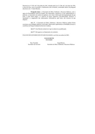 Decreto-Lei nº 3.365, de 21 de junho de 1941, alterado pela Lei nº 2.786, de 21 de maio de 1956,
a área de terra, com as acessões e benfeitorias nela existentes, localizadas dentro da poligonal
descrita no art. 1º deste Decreto.

                Parágrafo único - A Secretaria de Meio Ambiente e Recursos Hídricos, com o
apoio da Procuradoria Geral do Estado, fica autorizada a promover os atos administrativos e
judiciais, se necessário em caráter de urgência, com vistas à efetivação da desapropriação de que
trata o caput deste artigo, e a imitir-se na posse respectiva, providenciando, inclusive, a
liquidação e o pagamento das indenizações, utilizando-se, para tanto, dos recursos de que
dispuser.

                Art. 3º - A Secretaria de Meio Ambiente e Recursos Hídricos poderá firmar
convênios com entidades públicas ou privadas, objetivando implementar as finalidades técnicas e
científicas do Parque Estadual da Serra do Conduru.

              Art. 4º - Este Decreto entrará em vigor na data de sua publicação.

              Art. 5º - Revogam-se as disposições em contrário.

PALÁCIO DO GOVERNO DO ESTADO DA BAHIA, em 04 de novembro de 2003.

                                       PAULO SOUTO
                                         Governador

             Ruy Tourinho                                     Jorge Khoury
         Secretário de Governo               Secretário de Meio Ambiente e Recursos Hídricos
 