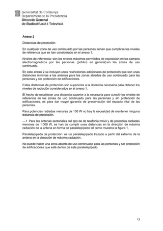 Generalitat de Catalunya
Departament de la Presidència
Direcció General
de Radiodifusió i Televisió


Anexo 2

Distancias de protección

En cualquier zona de uso continuado por las personas tienen que cumplirse los niveles
de referencia que se han considerado en el anexo 1.

Niveles de referencia: son los niveles máximos permitidos de exposición en los campos
electromagnéticos por las personas (público en general) en las zonas de uso
continuado.

En este anexo 2 se incluyen unas restricciones adicionales de protección que son unas
distancias mínimas a las antenas para las zonas abiertas de uso continuado para las
personas y sin protección de edificaciones.

Estas distancias de protección son superiores a la distancia necesaria para obtener los
niveles de radiación considerados en el anexo 1.

El hecho de establecer una distancia superior a la necesaria para cumplir los niveles de
referencia en las zonas de uso continuado para las personas y sin protección de
edificaciones, es para dar mayor garantía de preservación del espacio vital de las
personas.

Para potencias radiadas menores de 100 W no hay la necesidad de mantener ninguna
distancia de protección.

—1 Para las antenas sectoriales del tipo de de telefonía móvil y de potencias radiadas
menores de 1.000 W, se han de cumplir unas distancias en la dirección de máxima
radiación de la antena en forma de paralelepípedo tal como muestra la figura 1.

Paralelepípedo de protección: es un paralelepípedo trazado a partir del extremo de la
antena en la dirección de máxima radiación.

No puede haber una zona abierta de uso continuado para las personas y sin protección
de edificaciones que esté dentro de este paralelepípedo.




                                                                                     13
 