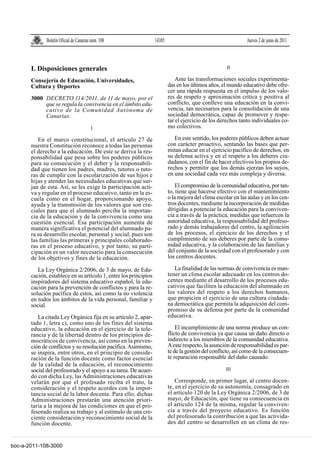 Boletín Oficial de Canarias núm. 108

I. Disposiciones generales
Consejería de Educación, Universidades,
Cultura y Deportes
3000 DECRETO 114/2011, de 11 de mayo, por el
que se regula la convivencia en el ámbito educativo de la Comunidad Autónoma de
Canarias.
I

14385

Jueves 2 de junio de 2011

II

Ante las transformaciones sociales experimentadas en los últimos años, el mundo educativo debe ofrecer una rápida respuesta en el impulso de los valores de respeto y aproximación crítica y positiva al
conflicto, que conlleve una educación en la convivencia, tan necesarios para la consolidación de una
sociedad democrática, capaz de promover y respetar el ejercicio de los derechos tanto individuales como colectivos.

En el marco constitucional, el artículo 27 de
nuestra Constitución reconoce a todas las personas
el derecho a la educación. De este se deriva la responsabilidad que pesa sobre los poderes públicos
para su consecución y el deber y la responsabilidad que tienen los padres, madres, tutores o tutoras de cumplir con la escolarización de sus hijos e
hijas y atender las necesidades educativas que surjan de esta. Así, se les exige la participación activa y regular en el proceso educativo, tanto en la escuela como en el hogar, proporcionando apoyo,
ayuda y la transmisión de los valores que son cruciales para que el alumnado perciba la importancia de la educación y de la convivencia como una
cuestión esencial. Esa participación aumenta de
manera significativa el potencial del alumnado para su desarrollo escolar, personal y social, pues son
las familias las primeras y principales colaboradoras en el proceso educativo, y por tanto, su participación es un valor necesario para la consecución
de los objetivos y fines de la educación.

En este sentido, los poderes públicos deben actuar
con carácter proactivo, sentando las bases que permitan educar en el ejercicio pacífico de derechos, en
su defensa activa y en el respeto a los deberes ciudadanos, con el fin de hacer efectivos los propios derechos y permitir que los demás ejerzan los suyos,
en una sociedad cada vez más compleja y diversa.

La Ley Orgánica 2/2006, de 3 de mayo, de Educación, establece en su artículo 1, entre los principios
inspiradores del sistema educativo español, la educación para la prevención de conflictos y para la resolución pacífica de estos, así como la no violencia
en todos los ámbitos de la vida personal, familiar y
social.

La finalidad de las normas de convivencia es mantener un clima escolar adecuado en los centros docentes mediante el desarrollo de los procesos educativos que faciliten la educación del alumnado en
los valores del respeto a los derechos humanos,
que propicien el ejercicio de una cultura ciudadana democrática que permita la adquisición del compromiso de su defensa por parte de la comunidad
educativa.

La citada Ley Orgánica fija en su artículo 2, apartado 1, letra c), como uno de los fines del sistema
educativo, la educación en el ejercicio de la tolerancia y de la libertad dentro de los principios democráticos de convivencia, así como en la prevención de conflictos y su resolución pacífica. Asimismo,
se inspira, entre otros, en el principio de consideración de la función docente como factor esencial
de la calidad de la educación, el reconocimiento
social del profesorado y el apoyo a su tarea. De acuerdo con dicha Ley, las Administraciones educativas
velarán por que el profesado reciba el trato, la
consideración y el respeto acordes con la importancia social de la labor docente. Para ello, dichas
Administraciones prestarán una atención prioritaria a la mejora de las condiciones en que el profesorado realiza su trabajo y al estímulo de una creciente consideración y reconocimiento social de la
función docente.

boc-a-2011-108-3000

El compromiso de la comunidad educativa, por tanto, tiene que hacerse efectivo con el mantenimiento
o la mejora del clima escolar en las aulas y en los centros docentes, mediante la incorporación de medidas
dirigidas a potenciar la educación para la convivencia a través de la práctica, medidas que refuercen la
autoridad educativa, la responsabilidad del profesorado y demás trabajadores del centro, la agilización
de los procesos, el ejercicio de los derechos y el
cumplimiento de sus deberes por parte de la comunidad educativa, y la colaboración de las familias y
del conjunto de la sociedad con el profesorado y con
los centros docentes.

El incumplimiento de una norma produce un conflicto de convivencia ya que causa un daño directo o
indirecto a los miembros de la comunidad educativa.
A este respecto, la asunción de responsabilidad es parte de la gestión del conflicto, así como de la consecuente reparación responsable del daño causado.
III

Corresponde, en primer lugar, al centro docente, en el ejercicio de su autonomía, consagrado en
el artículo 120 de la Ley Orgánica 2/2006, de 3 de
mayo, de Educación, que tiene su consecuencia en
el artículo 124 de la misma, regular la convivencia a través del proyecto educativo. Es función
del profesorado la contribución a que las actividades del centro se desarrollen en un clima de res-

 