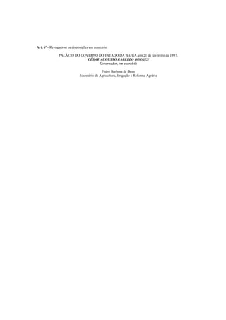 Art. 6º - Revogam-se as disposições em contrário.

               PALÁCIO DO GOVERNO DO ESTADO DA BAHIA, em 21 de fevereiro de 1997.
                             CÉSAR AUGUSTO RABELLO BORGES
                                  Governador, em exercício

                                            Pedro Barbosa de Deus
                             Secretário da Agricultura, Irrigação e Reforma Agrária
 