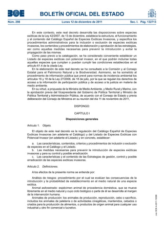 BOLETÍN OFICIAL DEL ESTADO
Núm. 298                                 Lunes 12 de diciembre de 2011                           Sec. I. Pág. 132713


                En este contexto, este real decreto desarrolla las disposiciones sobre especies
           exóticas de la Ley 42/2007, de 13 de diciembre, establece la estructura, el funcionamiento
           y el contenido del Catálogo Español de Especies Exóticas Invasoras, y especifica los
           procedimientos administrativos para la inclusión o exclusión de especies exóticas
           invasoras, los contenidos y procedimientos de elaboración y aprobación de las estrategias,
           así como aquellas medidas necesarias para prevenir la introducción y evitar la
           propagación de las mismas.
                Como paso previo a la catalogación, se ha considerado conveniente establecer un
           Listado de especies exóticas con potencial invasor, en el que podrán incluirse todas
           aquellas especies que cumplan o puedan cumplir las condiciones establecidas en el
           artículo 61.4 de la citada Ley.
                En la elaboración de este real decreto se ha consultado a la Comisión y al Consejo
           Estatal para el Patrimonio Natural y la Biodiversidad. Asimismo, se ha sometido al
           procedimiento de información pública que prevé para normas de incidencia ambiental los
           artículos 16 y 18 de la Ley 27/2006, de 18 de julio, por la que se regulan los derechos de
           acceso a la información de participación pública y de acceso a la justicia en materia de
           medio ambiente.
                En su virtud, a propuesta de la Ministra de Medio Ambiente, y Medio Rural y Marino, con
           la aprobación previa del Vicepresidente del Gobierno de Política Territorial y Ministro de
           Política Territorial y Administración Pública, de acuerdo con el Consejo de Estado y previa
           deliberación del Consejo de Ministros en su reunión del día 11 de noviembre de 2011,

                                                  DISPONGO:

                                                  CAPÍTULO I

                                           Disposiciones generales

           Artículo 1. Objeto.

              El objeto de este real decreto es la regulación del Catálogo Español de Especies
           Exóticas Invasoras (en adelante el Catálogo) y del Listado de Especies Exóticas con
           Potencial Invasor (en adelante el Listado) y en concreto, establecer:

               a. Las características, contenidos, criterios y procedimientos de inclusión o exclusión
           de especies en el Catálogo y el Listado.
               b. Las medidas necesarias para prevenir la introducción de especies exóticas
           invasoras y para su control y posible erradicación.
               c. Las características y el contenido de las Estrategias de gestión, control y posible
           erradicación de las especies exóticas invasoras.

           Articulo 2.   Definiciones.

               A los efectos de la presente norma se entiende por:

                Análisis de riesgos: procedimiento por el cual se evalúan las consecuencias de la
           introducción y la probabilidad de establecimiento en el medio natural de una especie
           exótica.
                Animal asilvestrado: espécimen animal de procedencia doméstica, que se mueve
           libremente en el medio natural y cuyo ciclo biológico o parte de él se desarrolla al margen
           de la intervención humana.
                                                                                                                   cve: BOE-A-2011-19398




                Animales de producción: los animales de producción, reproducción, cebo o sacrificio,
           incluidos los animales de peletería o de actividades cinegéticas, mantenidos, cebados o
           criados para la producción de alimentos, o productos de origen animal para cualquier uso
           industrial u otro fin comercial o lucrativo.
 