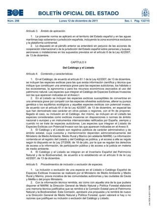 BOLETÍN OFICIAL DEL ESTADO
Núm. 298                               Lunes 12 de diciembre de 2011                             Sec. I. Pág. 132715


           Artículo 3. Ámbito de aplicación.

                1. La presente norma se aplicará en el territorio del Estado español y en las aguas
           marítimas bajo soberanía o jurisdicción española, incluyendo la zona económica exclusiva
           y la plataforma continental.
                2. Lo dispuesto en el párrafo anterior se entenderá sin perjuicio de las acciones de
           cooperación internacional o de la jurisdicción del Estado español sobre personas y buques,
           aeronaves o instalaciones en los supuestos previstos en el artículo 6 de la Ley 42/2007,
           de 13 de diciembre.

                                                  CAPÍTULO II

                                           Del Catálogo y el Listado

           Artículo 4. Contenido y características.

               1. En el Catálogo, de acuerdo al artículo 61.1 de la Ley 42/2007, de 13 de diciembre,
           se incluyen las especies exóticas para las que exista información científica y técnica que
           indique que constituyen una amenaza grave para las especies autóctonas, los hábitats o
           los ecosistemas, la agronomía o para los recursos económicos asociados al uso del
           patrimonio natural. Las especies que integran el Catálogo de Especies Exóticas Invasoras
           son las que aparecen indicadas en el Anexo I.
               2. En el Listado se incluyen las especies exóticas susceptibles de convertirse en
           una amenaza grave por competir con las especies silvestres autóctonas, alterar su pureza
           genética o los equilibrios ecológicos y aquellas especies exóticas con potencial invasor,
           de acuerdo con el artículo 61.4 de la Ley 42/2007, de 13 de diciembre, en especial las
           que han demostrado ese carácter en otros países o regiones, con el fin de proponer,
           llegado el caso, su inclusión en el Catálogo. Así mismo, se incluyen en el Listado las
           especies consideradas como exóticas invasoras en disposiciones o normas de ámbito
           nacional o europeo y en instrumentos internacionales ratificados por España, siempre y
           cuando no se trate de especies autóctonas. Las especies que integran el Listado de
           Especies Exóticas con Potencial Invasor son las que aparecen indicadas en el Anexo II.
               3. El Catálogo y el Listado son registros públicos de carácter administrativo y de
           ámbito estatal, cuya custodia y mantenimiento dependen administrativamente del
           Ministerio de Medio Ambiente, Medio Rural y Marino (en adelante MARM). La información
           contenida en el registro del Listado y del Catálogo es pública, y el acceso a ella se regula
           según lo dispuesto en la Ley 27/2006, de 18 de julio, por la que se regulan los derechos
           de acceso a la información, de participación pública y de acceso a la justicia en materia
           de medio ambiente.
               4. El Catálogo y el Listado se integran en el Inventario Español del Patrimonio
           Natural y de la Biodiversidad, de acuerdo a lo establecido en el artículo 9 de la Ley
           42/2007, de 13 de diciembre.

           Artículo 5. Procedimientos de inclusión o exclusión de especies.

               1. La inclusión o exclusión de una especie en el Listado o Catálogo Español de
           Especies Exóticas Invasoras se realizará por el Ministerio de Medio Ambiente y Medio
           Rural y Marino, previa iniciativa de las comunidades autónomas y las ciudades de Ceuta
           y Melilla o del propio Ministerio.
               2. Con la información técnica remitida, así como con aquella otra de la que pudiera
           disponer el MARM, la Dirección General de Medio Natural y Política Forestal elaborará
                                                                                                                   cve: BOE-A-2011-19398




           una memoria técnica justificativa que se remitirá a la Comisión Estatal para el Patrimonio
           Natural y la Biodiversidad. Esta Comisión, aprobará una propuesta y la remitirá de nuevo
           a la Dirección General de Medio Natural y Política Forestal, quien valorará si hay o no
           razones que justifiquen su inclusión o exclusión del Catálogo y Listado.
 