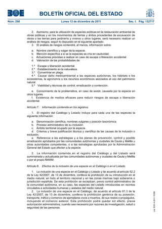 BOLETÍN OFICIAL DEL ESTADO
Núm. 298                               Lunes 12 de diciembre de 2011                            Sec. I. Pág. 132717


              2. Asimismo, para la utilización de especies exóticas en la restauración ambiental de
           obras públicas y en los movimientos de tierras y áridos procedentes de excavación de
           obras o las tierras para jardinería y viveros u otros lugares, será necesario realizar un
           análisis de riesgos, según lo dispuesto en el siguiente apartado.
              3. El análisis de riesgos contendrá, al menos, información sobre:

              a. Nombre científico y vulgar de la especie.
              b. Mención específica a si se la especies se cría en cautividad.
              c. Actuaciones previstas a realizar en caso de escape o liberación accidental.
              d. Valoración de las probabilidades de:

               1.º Escape o liberación accidental.
               2.º Establecimiento en la naturaleza.
               3.º Convertirse en plaga.
               4.º Causar daño medioambiental a las especies autóctonas, los hábitats o los
           ecosistemas, la agronomía o los recursos económicos asociados al uso del patrimonio
           natural.
               5.º Viabilidad y técnicas de control, erradicación o contención.

               e. Conocimiento de la problemática, en caso de existir, causada por la especie en
           otros lugares.
               f. Existencia de medios eficaces para reducir riesgos de escape o liberación
           accidental.

           Artículo 7. Información contenida en los registros.

               1. El registro del Catálogo y Listado incluye para cada una de las especies la
           siguiente información:

               a. Denominación científica, nombres vulgares y posición taxonómica.
               b. Proceso administrativo de su inclusión.
               c. Ámbito territorial ocupado por la especie.
               d. Criterios y breve justificación técnica y científica de las causas de la inclusión o
           exclusión.
               e. Referencia a las estrategias y a los planes de prevención, control y posible
           erradicación aprobados por las comunidades autónomas y ciudades de Ceuta y Melilla u
           otras autoridades competentes, o a las estrategias aprobadas por la Administración
           General del Estado que afecten a la especie.

               2. La información contenida en el registro del Catálogo y del Listado será
           suministrada y actualizada por las comunidades autónomas y ciudades de Ceuta y Melilla
           o por el propio MARM.

           Artículo 8. Efectos de la inclusión de una especie en el Catálogo o en el Listado.

                1. La inclusión de una especie en el Catálogo y Listado y de acuerdo al artículo 52.2
           de la Ley 42/2007, de 13 de diciembre, conlleva la prohibición de su introducción en el
           medio natural, en todo el territorio nacional y en las zonas marinas bajo soberanía o
           jurisdicción española. De esta prohibición se exceptúan, previo control administrativo de
           la comunidad autónoma, en su caso, las especies del Listado introducidas en recintos
           vinculados a actividades humanas y aislados del medio natural.
                2. La inclusión de una especie en el Catálogo, de acuerdo al artículo 61.3 de la
                                                                                                                  cve: BOE-A-2011-19398




           Ley 42/2007, de 13 de diciembre, conlleva la prohibición genérica de su posesión,
           transporte, tráfico y comercio de ejemplares vivos o muertos, de sus restos o propágulos,
           incluyendo el comercio exterior. Esta prohibición podrá quedar sin efecto, previa
           autorización administrativa, cuando sea necesario por razones de investigación, salud o
           seguridad de las personas.
 