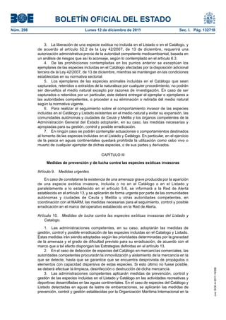 BOLETÍN OFICIAL DEL ESTADO
Núm. 298                                Lunes 12 de diciembre de 2011                             Sec. I. Pág. 132718


                3. La liberación de una especie exótica no incluida en el Listado o en el Catálogo, y
           de acuerdo al artículo 52.2 de la Ley 42/2007, de 13 de diciembre, requerirá una
           autorización administrativa previa de la autoridad competente medioambiental, basada en
           un análisis de riesgos que así lo aconseje, según lo contemplado en el artículo 6.3.
                4. De las prohibiciones contempladas en los puntos anterior se exceptúan los
           ejemplares de las especies incluidas en el Catálogo afectadas por la disposición adicional
           tercera de la Ley 42/2007, de 13 de diciembre, mientras se mantengan en las condiciones
           establecidas en su normativa sectorial.
                5. Los ejemplares de las especies animales incluidas en el Catálogo que sean
           capturados, retenidos o extraídos de la naturaleza por cualquier procedimiento, no podrán
           ser devueltos al medio natural excepto por razones de investigación. En caso de ser
           capturados o retenidos por un particular, este deberá entregar el ejemplar o ejemplares a
           las autoridades competentes, o proceder a su eliminación o retirada del medio natural
           según la normativa vigente.
                6. Para realizar el seguimiento sobre el comportamiento invasor de las especies
           incluidas en el Catálogo y Listado existentes en el medio natural y evitar su expansión, las
           comunidades autónomas y ciudades de Ceuta y Melilla y los órganos competentes de la
           Administración General del Estado adoptarán, en su caso, las medidas necesarias y
           apropiadas para su gestión, control y posible erradicación.
                7. En ningún caso se podrán contemplar actuaciones o comportamientos destinados
           al fomento de las especies incluidas en el Listado y Catálogo. En particular, en el ejercicio
           de la pesca en aguas continentales quedará prohibida la utilización como cebo vivo o
           muerto de cualquier ejemplar de dichas especies, o de sus partes y derivados.

                                                  CAPÍTULO III

                Medidas de prevención y de lucha contra las especies exóticas invasoras

           Artículo 9. Medidas urgentes.

               En caso de constatarse la existencia de una amenaza grave producida por la aparición
           de una especie exótica invasora, incluida o no en el Catálogo o en el Listado y
           paralelamente a lo establecido en el artículo 5.6, se informará a la Red de Alerta
           establecida en el artículo 13, y se aplicarán de forma urgente por parte de las comunidades
           autónomas y ciudades de Ceuta y Melilla u otras autoridades competentes, en
           coordinación con el MARM, las medidas necesarias para el seguimiento, control y posible
           erradicación en el marco del operativo establecido en la Red de Alerta.

           Artículo 10. Medidas de lucha contra las especies exóticas invasoras del Listado y
               Catalogo.

               1. Las administraciones competentes, en su caso, adoptarán las medidas de
           gestión, control y posible erradicación de las especies incluidas en el Catalogo y Listado.
           Estas medidas irán siendo adoptadas según las prioridades determinadas por la gravedad
           de la amenaza y el grado de dificultad previsto para su erradicación, de acuerdo con el
           marco que a tal efecto dispongan las Estrategias definidas en el artículo 13.
               2. En el caso de detección de especies del Catálogo en mercancías comerciales, las
           autoridades competentes procurarán la inmovilización y aislamiento de la mercancía en la
           que se detecte, hasta que se garantice que se encuentra desprovista de propágulos o
           elementos con capacidad dispersiva de estas especies. Si esto último no fuese posible,
           se deberá efectuar la limpieza, desinfección o destrucción de dicha mercancía.
                                                                                                                    cve: BOE-A-2011-19398




               3. Las administraciones competentes aplicarán medidas de prevención, control y
           gestión de las especies incluidas en el Listado y Catálogo en las actividades recreativas y
           deportivas desarrolladas en las aguas continentales. En el caso de especies del Catálogo y
           Listado detectadas en aguas de lastre de embarcaciones, se aplicarán las medidas de
           prevención, control y gestión establecidas por la Organización Marítima Internacional en la
 
