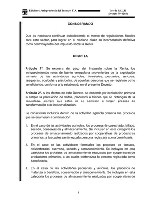 Ediciones Jurisprudencia del Trabajo, C.A.
J-00178041-6
3
Ley de I.S.L.R
(Decreto N° 0285)
CONSIDERANDO
Que es necesario continuar estableciendo el marco de regulaciones fiscales
para este sector, para lograr en el mediano plazo su incorporación definitiva
como contribuyentes del Impuesto sobre la Renta.
DECRETA
Artículo 1º. Se exonera del pago del Impuesto sobre la Renta, los
enriquecimientos netos de fuente venezolana provenientes de la explotación
primaria de las actividades agrícolas, forestales, pecuarias, avícolas,
pesqueras, acuícolas y piscícolas, de aquellas personas que se registren como
beneficiarios, conforma a lo establecido en el presente Decreto.
Artículo 2°. A los efectos de este Decreto, se entiende por explotación primaria
la simple la producción de frutos, productos o bienes que se obtengan de la
naturaleza, siempre que éstos no se sometan a ningún proceso de
transformación o de industrialización.
Se consideran incluidos dentro de la actividad agrícola primaria los procesos
que se enumeran a continuación:
1. En el caso de las actividades agrícolas, los procesos de cosechado, trillado,
secado, conservación y almacenamiento. Se incluyen en esta categoría los
procesos de almacenamiento realizados por cooperativas de productores
primarios, a las cuales pertenezca la persona registrada como beneficiaria.
2. En el caso de las actividades forestales los procesos de costado,
descortezado, aserrado, secado y almacenamiento. Se incluyen en esta
categoría los procesos de almacenamiento realizados por cooperativas de
productores primarios, a las cuales pertenezca la persona registrada como
beneficiaria.
3. En el caso de las actividades pecuarias y avícolas, los procesos de
matanza o beneficio, conservación y almacenamiento. Se incluyen en esta
categoría los procesos de almacenamiento realizados por cooperativas de
 