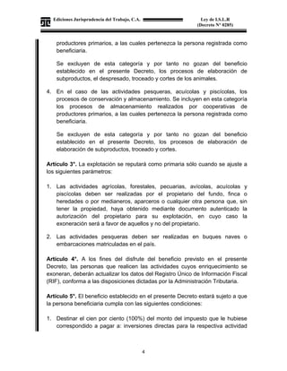 Ediciones Jurisprudencia del Trabajo, C.A.
J-00178041-6
4
Ley de I.S.L.R
(Decreto N° 0285)
productores primarios, a las cuales pertenezca la persona registrada como
beneficiaria.
Se excluyen de esta categoría y por tanto no gozan del beneficio
establecido en el presente Decreto, los procesos de elaboración de
subproductos, el despresado, troceado y cortes de los animales.
4. En el caso de las actividades pesqueras, acuícolas y piscícolas, los
procesos de conservación y almacenamiento. Se incluyen en esta categoría
los procesos de almacenamiento realizados por cooperativas de
productores primarios, a las cuales pertenezca la persona registrada como
beneficiaria.
Se excluyen de esta categoría y por tanto no gozan del beneficio
establecido en el presente Decreto, los procesos de elaboración de
elaboración de subproductos, troceado y cortes.
Artículo 3°. La explotación se reputará como primaria sólo cuando se ajuste a
los siguientes parámetros:
1. Las actividades agrícolas, forestales, pecuarias, avícolas, acuícolas y
piscícolas deben ser realizadas por el propietario del fundo, finca o
heredades o por medianeros, aparceros o cualquier otra persona que, sin
tener la propiedad, haya obtenido mediante documento autenticado la
autorización del propietario para su explotación, en cuyo caso la
exoneración será a favor de aquellos y no del propietario.
2. Las actividades pesqueras deben ser realizadas en buques naves o
embarcaciones matriculadas en el país.
Artículo 4°. A los fines del disfrute del beneficio previsto en el presente
Decreto, las personas que realicen las actividades cuyos enriquecimiento se
exoneran, deberán actualizar los datos del Registro Único de Información Fiscal
(RIF), conforma a las disposiciones dictadas por la Administración Tributaria.
Artículo 5°. El beneficio establecido en el presente Decreto estará sujeto a que
la persona beneficiaria cumpla con las siguientes condiciones:
1. Destinar el cien por ciento (100%) del monto del impuesto que le hubiese
correspondido a pagar a: inversiones directas para la respectiva actividad
 