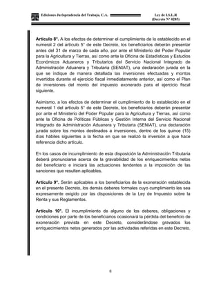 Ediciones Jurisprudencia del Trabajo, C.A.
J-00178041-6
6
Ley de I.S.L.R
(Decreto N° 0285)
Artículo 8°. A los efectos de determinar el cumplimiento de lo establecido en el
numeral 2 del artículo 5° de este Decreto, los beneficiarios deberán presentar
antes del 31 de marzo de cada año, por ante el Ministerio del Poder Popular
para la Agricultura y Tierras, así como ante la Oficina de Estadísticas y Estudios
Económicos Aduaneros y Tributarios del Servicio Nacional Integrado de
Administración Aduanera y Tributaria (SENIAT), una declaración jurada en la
que se indique de manera detallada las inversiones efectuadas y montos
invertidos durante el ejercicio fiscal inmediatamente anterior, así como el Plan
de inversiones del monto del impuesto exonerado para el ejercicio fiscal
siguiente.
Asimismo, a los efectos de determinar el cumplimiento de lo establecido en el
numeral 1 del artículo 5° de este Decreto, los beneficiarios deberán presentar
por ante el Ministerio del Poder Popular para la Agricultura y Tierras, así como
ante la Oficina de Políticas Públicas y Gestión Interna del Servicio Nacional
Integrado de Administración Aduanera y Tributaria (SENIAT), una declaración
jurada sobre los montos destinados a inversiones, dentro de los quince (15)
días hábiles siguientes a la fecha en que se realizó la inversión a que hace
referencia dicho artículo.
En los casos de incumplimiento de esta disposición la Administración Tributaria
deberá pronunciarse acerca de la gravabilidad de los enriquecimientos netos
del beneficiario e iniciará las actuaciones tendentes a la imposición de las
sanciones que resulten aplicables.
Artículo 9°. Serán aplicables a los beneficiarios de la exoneración establecida
en el presente Decreto, los demás deberes formales cuyo cumplimiento les sea
expresamente exigido por las disposiciones de la Ley de Impuesto sobre la
Renta y sus Reglamentos.
Artículo 10°. El incumplimiento de alguno de los deberes, obligaciones y
condiciones por parte de los beneficiarios ocasionará la pérdida del beneficio de
exoneración prevista en este Decreto, considerándose gravados los
enriquecimientos netos generados por las actividades referidas en este Decreto.
 