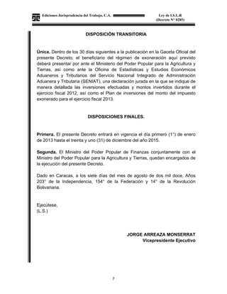 Ediciones Jurisprudencia del Trabajo, C.A.
J-00178041-6
7
Ley de I.S.L.R
(Decreto N° 0285)
DISPOSICIÓN TRANSITORIA
Única. Dentro de los 30 días siguientes a la publicación en la Gaceta Oficial del
presente Decreto, el beneficiario del régimen de exoneración aquí previsto
deberá presentar por ante el Ministerio del Poder Popular para la Agricultura y
Tierras, así como ante la Oficina de Estadísticas y Estudios Económicos
Aduaneros y Tributarios del Servicio Nacional Integrado de Administración
Aduanera y Tributaria (SENIAT), una declaración jurada en la que se indique de
manera detallada las inversiones efectuadas y montos invertidos durante el
ejercicio fiscal 2012, así como el Plan de inversiones del monto del impuesto
exonerado para el ejercicio fiscal 2013.
DISPOSICIONES FINALES.
Primera. El presente Decreto entrará en vigencia el día primero (1°) de enero
de 2013 hasta el treinta y uno (31) de diciembre del año 2015.
Segunda. El Ministro del Poder Popular de Finanzas conjuntamente con el
Ministro del Poder Popular para la Agricultura y Tierras, quedan encargados de
la ejecución del presente Decreto.
Dado en Caracas, a los siete días del mes de agosto de dos mil doce. Años
203° de la Independencia, 154° de la Federación y 14° de la Revolución
Bolivariana.
Ejecútese,
(L.S.)
JORGE ARREAZA MONSERRAT
Vicepresidente Ejecutivo
 