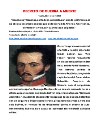 DECRETO DE GUERRA A MUERTE
Trujillo, 15 de junio de 1813
“Españoles y Canarios,contad con la muerte,aun siendo indiferentes,si
no obráis activamenteen obsequio de la libertad de América.Americanos,
contad con la vida,aun cuandoseáis culpables”.
Realizado/Recopila por>: Licdo./MSc. Yermín Romero
Tomado de: Oficina web ANH
http://www.yerminromero.blogspot.com / https://es.slideshare.net/Jesyrom
Correnlos primerosmesesdel
año 1813 y nuestro Libertador
Simón Bolívar, cual “Ave
Fénix”, resurge nuevamente
en el escenario político-militar
de su amada Patria Venezuela.
Tras haberse perdido la
Primera República,luego de la
capitulación del Generalísimo
Sebastián Francisco de
Miranda, ante el sanguinario
comandante español, Domingo Monteverde; es en este marco de duras y
difíciles circunstancias que Simón Bolívar,emprendesu famosa “Campaña
Admirable”, invadiendo el occidente venezolano desde Cúcuta, Colombia;
con un pequeño e improvisado ejército, precariamente armado. Pero que
solo Bolívar, el “hombre de las dificultades” (como el mismo se auto-
denominaba), hubiese sido capaz de acometer tan temeraria campaña
militar.
 