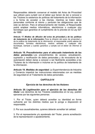 Responsables deberán conservar el modelo del Aviso de Privacidad
que utilicen para cumplir con el deber que tienen de dar a conocer a
los Titulares la existencia de políticas del tratamiento de la información
y la forma de acceder a las mismas, mientras se traten datos
personales conforme al mismo y perduren las obligaciones que de
este se deriven. Para el almacenamiento del modelo, el Responsable
podrá emplear medios informáticos, electrónicos o cualquier otra
tecnología que garantice el cumplimiento de lo previsto en la Ley 527
de 1999.
Artículo 17. Medios de difusión del aviso de privacidad y de las políticas
de tratamiento de la información. Para la difusión del aviso de privacidad y
de la política de tratamiento de la información, el responsable podrá valerse de
documentos, formatos electrónicos, medios verbales o cualquier otra
tecnología, siempre y cuando garantice y cumpla con el deber de informar al
titular.
Artículo 18. Procedimientos para el adecuado tratamiento de los
datos personales. Los procedimientos de acceso, actualización,
supresión y rectificación de datos personales y de revocatoria de la
autorización deben darse a conocer o ser fácilmente accesibles a los
Titulares de la información e incluirse en la política de tratamiento de
la información.
Artículo 19. Medidas de seguridad. La Superintendencia de Industria
y Comercio impartirá las instrucciones relacionadas con as medidas
de seguridad en el Tratamiento de datos personales.
CAPÍTULO IV
Ejercicio de los derechos de los titulares
Artículo 20. Legitimación para el ejercicio de los derechos del
titular. Los derechos de los Titulares establecidos en la Ley, podrán
ejercerse por las siguientes personas:
1. Por el Titular, quien deberá acreditar su identidad en forma
suficiente por los distintos medios que le ponga a disposición el
responsable.
2. Por sus causahabientes, quienes deberán acreditar tal calidad.
3. Por el representante y/o apoderado del Titular, previa acreditación
de la representación o apoderamiento.
 
