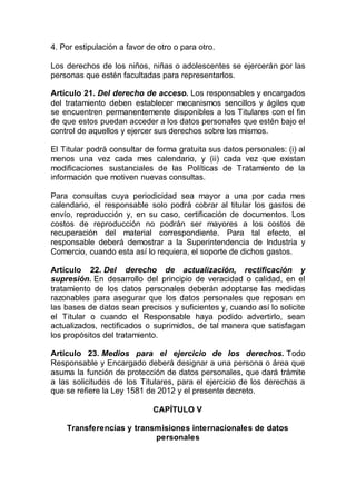 4. Por estipulación a favor de otro o para otro.
Los derechos de los niños, niñas o adolescentes se ejercerán por las
personas que estén facultadas para representarlos.
Artículo 21. Del derecho de acceso. Los responsables y encargados
del tratamiento deben establecer mecanismos sencillos y ágiles que
se encuentren permanentemente disponibles a los Titulares con el fin
de que estos puedan acceder a los datos personales que estén bajo el
control de aquellos y ejercer sus derechos sobre los mismos.
El Titular podrá consultar de forma gratuita sus datos personales: (i) al
menos una vez cada mes calendario, y (ii) cada vez que existan
modificaciones sustanciales de las Políticas de Tratamiento de la
información que motiven nuevas consultas.
Para consultas cuya periodicidad sea mayor a una por cada mes
calendario, el responsable solo podrá cobrar al titular los gastos de
envío, reproducción y, en su caso, certificación de documentos. Los
costos de reproducción no podrán ser mayores a los costos de
recuperación del material correspondiente. Para tal efecto, el
responsable deberá demostrar a la Superintendencia de Industria y
Comercio, cuando esta así lo requiera, el soporte de dichos gastos.
Artículo 22. Del derecho de actualización, rectificación y
supresión. En desarrollo del principio de veracidad o calidad, en el
tratamiento de los datos personales deberán adoptarse las medidas
razonables para asegurar que los datos personales que reposan en
las bases de datos sean precisos y suficientes y, cuando así lo solicite
el Titular o cuando el Responsable haya podido advertirlo, sean
actualizados, rectificados o suprimidos, de tal manera que satisfagan
los propósitos del tratamiento.
Artículo 23. Medios para el ejercicio de los derechos. Todo
Responsable y Encargado deberá designar a una persona o área que
asuma la función de protección de datos personales, que dará trámite
a las solicitudes de los Titulares, para el ejercicio de los derechos a
que se refiere la Ley 1581 de 2012 y el presente decreto.
CAPÍTULO V
Transferencias y transmisiones internacionales de datos
personales
 
