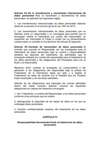 Artículo 24. De la transferencia y transmisión internacional de
datos personales. Para la transmisión y transferencia de datos
personales, se aplicarán las siguientes reglas:
1. Las transferencias internacionales de datos personales deberán
observar lo previsto en el artículo 26 de la Ley 1581 de 2012.
2. Las transmisiones internacionales de datos personales que se
efectúen entre un responsable y un encargado para permitir que el
encargado realice el tratamiento por cuenta del responsable, no
requerirán ser informadas al Titular ni contar con su consentimiento
cuando exista un contrato en los términos del artículo 25 siguiente.
Artículo 25. Contrato de transmisión de datos personales. El
contrato que suscriba el Responsable con los encargados para el
tratamiento de datos personales bajo su control y responsabilidad
señalará los alcances del tratamiento, las actividades que el
encargado realizará por cuenta del responsable para el tratamiento de
los datos personales y las obligaciones del Encargado para con el
titular y el responsable.
Mediante dicho contrato el encargado se comprometerá a dar
aplicación a las obligaciones del responsable bajo la política de
Tratamiento de la información fijada por este y a realizar el
Tratamiento de datos de acuerdo con la finalidad que los Titulares
hayan autorizado y con las leyes aplicables.
Además de las obligaciones que impongan las normas aplicables
dentro del citado contrato, deberán incluirse las siguientes
obligaciones en cabeza del respectivo encargado:
1. Dar Tratamiento, a nombre del Responsable, a los datos personales
conforme a los principios que los tutelan.
2. Salvaguardar la seguridad de las bases de datos en los que se
contengan datos personales.
3. Guardar confidencialidad respecto del tratamiento de los datos
personales.
CAPÍTULO VI
Responsabilidad demostrada frente al tratamiento de datos
personales
 