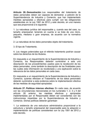 Artículo 26. Demostración. Los responsables del tratamiento de
datos personales deben ser capaces de demostrar, a petición de la
Superintendencia de Industria y Comercio, que han implementado
medidas apropiadas y efectivas para cumplir con las obligaciones
establecidas en la Ley 1581 de 2012 y este decreto, en una manera
que sea proporcional a lo siguiente:
1. La naturaleza jurídica del responsable y, cuando sea del caso, su
tamaño empresarial, teniendo en cuenta si se trata de una micro,
pequeña, mediana o gran empresa, de acuerdo con la normativa
vigente.
2. La naturaleza de los datos personales objeto del tratamiento.
3. El tipo de Tratamiento.
4. Los riesgos potenciales que el referido tratamiento podrían causar
sobre los derechos de los titulares.
En respuesta a un requerimiento de la Superintendencia de Industria y
Comercio, los Responsables deberán suministrar a esta una
descripción de los procedimientos usados para la recolección de los
datos personales, como también la descripción de las finalidades para
las cuales esta información es recolectada y una explicación sobre la
relevancia de los datos personales en cada caso.
En respuesta a un requerimiento de la Superintendencia de Industria y
Comercio, quienes efectúen el Tratamiento de los datos personales
deberán suministrar a esta evidencia sobre la implementación efectiva
de las medidas de seguridad apropiadas:
Artículo 27. Políticas internas efectivas. En cada caso, de acuerdo
con las circunstancias mencionadas en los numerales 1, 2, 3 y 4 del
artículo 26 anterior, las medidas efectivas y apropiadas
implementadas por el Responsable deben ser consistentes con las
instrucciones impartidas por la Superintendencia de Industria y
Comercio. Dichas políticas deberán garantizar:
1. La existencia de una estructura administrativa proporcional a la
estructura y tamaño empresarial del responsable para la adopción e
implementación de políticas consistentes con la Ley 1581 de 2012 y
este decreto.
 