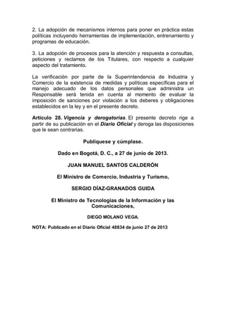 2. La adopción de mecanismos internos para poner en práctica estas
políticas incluyendo herramientas de implementación, entrenamiento y
programas de educación.
3. La adopción de procesos para la atención y respuesta a consultas,
peticiones y reclamos de los Titulares, con respecto a cualquier
aspecto del tratamiento.
La verificación por parte de la Superintendencia de Industria y
Comercio de la existencia de medidas y políticas específicas para el
manejo adecuado de los datos personales que administra un
Responsable será tenida en cuenta al momento de evaluar la
imposición de sanciones por violación a los deberes y obligaciones
establecidos en la ley y en el presente decreto.
Artículo 28. Vigencia y derogatorias. El presente decreto rige a
partir de su publicación en el Diario Oficial y deroga las disposiciones
que le sean contrarias.
Publíquese y cúmplase.
Dado en Bogotá, D. C., a 27 de junio de 2013.
JUAN MANUEL SANTOS CALDERÓN
El Ministro de Comercio, Industria y Turismo,
SERGIO DÍAZ-GRANADOS GUIDA
El Ministro de Tecnologías de la Información y las
Comunicaciones,
DIEGO MOLANO VEGA.
NOTA: Publicado en el Diario Oficial 48834 de junio 27 de 2013
 