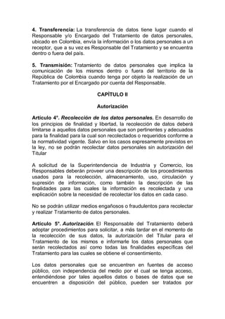 4. Transferencia: La transferencia de datos tiene lugar cuando el
Responsable y/o Encargado del Tratamiento de datos personales,
ubicado en Colombia, envía la información o los datos personales a un
receptor, que a su vez es Responsable del Tratamiento y se encuentra
dentro o fuera del país.
5. Transmisión: Tratamiento de datos personales que implica la
comunicación de los mismos dentro o fuera del territorio de la
República de Colombia cuando tenga por objeto la realización de un
Tratamiento por el Encargado por cuenta del Responsable.
CAPÍTULO II
Autorización
Artículo 4°. Recolección de los datos personales. En desarrollo de
los principios de finalidad y libertad, la recolección de datos deberá
limitarse a aquellos datos personales que son pertinentes y adecuados
para la finalidad para la cual son recolectados o requeridos conforme a
la normatividad vigente. Salvo en los casos expresamente previstos en
la ley, no se podrán recolectar datos personales sin autorización del
Titular
A solicitud de la Superintendencia de Industria y Comercio, los
Responsables deberán proveer una descripción de los procedimientos
usados para la recolección, almacenamiento, uso, circulación y
supresión de información, como también la descripción de las
finalidades para las cuales la información es recolectada y una
explicación sobre la necesidad de recolectar los datos en cada caso.
No se podrán utilizar medios engañosos o fraudulentos para recolectar
y realizar Tratamiento de datos personales.
Artículo 5°. Autorización. El Responsable del Tratamiento deberá
adoptar procedimientos para solicitar, a más tardar en el momento de
la recolección de sus datos, la autorización del Titular para el
Tratamiento de los mismos e informarle los datos personales que
serán recolectados así como todas las finalidades específicas del
Tratamiento para las cuales se obtiene el consentimiento.
Los datos personales que se encuentren en fuentes de acceso
público, con independencia del medio por el cual se tenga acceso,
entendiéndose por tales aquellos datos o bases de datos que se
encuentren a disposición del público, pueden ser tratados por
 