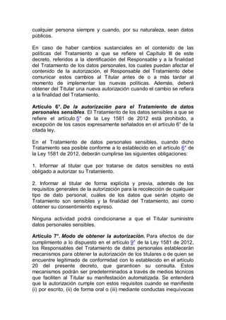 cualquier persona siempre y cuando, por su naturaleza, sean datos
públicos.
En caso de haber cambios sustanciales en el contenido de las
políticas del Tratamiento a que se refiere el Capítulo III de este
decreto, referidos a la identificación del Responsable y a la finalidad
del Tratamiento de los datos personales, los cuales puedan afectar el
contenido de la autorización, el Responsable del Tratamiento debe
comunicar estos cambios al Titular antes de o a más tardar al
momento de implementar las nuevas políticas. Además, deberá
obtener del Titular una nueva autorización cuando el cambio se refiera
a la finalidad del Tratamiento.
Artículo 6°. De la autorización para el Tratamiento de datos
personales sensibles. El Tratamiento de los datos sensibles a que se
refiere el artículo 5° de la Ley 1581 de 2012 está prohibido, a
excepción de los casos expresamente señalados en el artículo 6° de la
citada ley.
En el Tratamiento de datos personales sensibles, cuando dicho
Tratamiento sea posible conforme a lo establecido en el artículo 6° de
la Ley 1581 de 2012, deberán cumplirse las siguientes obligaciones:
1. Informar al titular que por tratarse de datos sensibles no está
obligado a autorizar su Tratamiento.
2. Informar al titular de forma explícita y previa, además de los
requisitos generales de la autorización para la recolección de cualquier
tipo de dato personal, cuáles de los datos que serán objeto de
Tratamiento son sensibles y la finalidad del Tratamiento, así como
obtener su consentimiento expreso.
Ninguna actividad podrá condicionarse a que el Titular suministre
datos personales sensibles.
Artículo 7°. Modo de obtener la autorización. Para efectos de dar
cumplimiento a lo dispuesto en el artículo 9° de la Ley 1581 de 2012,
los Responsables del Tratamiento de datos personales establecerán
mecanismos para obtener la autorización de los titulares o de quien se
encuentre legitimado de conformidad con lo establecido en el artículo
20 del presente decreto, que garanticen su consulta. Estos
mecanismos podrán ser predeterminados a través de medios técnicos
que faciliten al Titular su manifestación automatizada. Se entenderá
que la autorización cumple con estos requisitos cuando se manifieste
(i) por escrito, (ii) de forma oral o (iii) mediante conductas inequívocas
 
