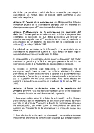 del titular que permitan concluir de forma razonable que otorgó la
autorización. En ningún caso el silencio podrá asimilarse a una
conducta inequívoca.
Artículo 8°. Prueba de la autorización. Los Responsables deberán
conservar prueba de la autorización otorgada por los Titulares de
datos personales para el Tratamiento de los mismos.
Artículo 9°. Revocatoria de la autorización y/o supresión del
dato. Los Titulares podrán en todo momento solicitar al responsable o
encargado la supresión de sus datos personales y/o revocar la
autorización otorgada para el Tratamiento de los mismos, mediante la
presentación de un reclamo, de acuerdo con lo establecido en el
artículo 15 de la Ley 1581 de 2012.
La solicitud de supresión de la información y la revocatoria de la
autorización no procederán cuando el Titular tenga un deber legal o
contractual de permanecer en la base de datos.
El responsable y el encargado deben poner a disposición del Titular
mecanismos gratuitos y de fácil acceso para presentar la solicitud de
supresión de datos o la revocatoria de la autorización otorgada.
Si vencido el término legal respectivo, el responsable y/o el
encargado, según fuera el caso, no hubieran eliminado los datos
personales, el Titular tendrá derecho a solicitar a la Superintendencia
de Industria y Comercio que ordene la revocatoria de la autorización
y/o la supresión de los datos personales. Para estos efectos se
aplicará el procedimiento descrito en el artículo 22 de la Ley 1581 de
2012.
Artículo 10. Datos recolectados antes de la expedición del
presente decreto. Para los datos recolectados antes de la expedición
del presente decreto, se tendrá en cuenta lo siguiente:
1. Los responsables deberán solicitar la autorización de los titulares
para continuar con el Tratamiento de sus datos personales del modo
previsto en el artículo 7° anterior, a través de mecanismos eficientes
de comunicación, así como poner en conocimiento de estos sus
políticas de Tratamiento de la información y el modo de ejercer sus
derechos.
2. Para efectos de lo dispuesto en el numeral 1, se considerarán como
mecanismos eficientes de comunicación aquellos que el responsable o
 