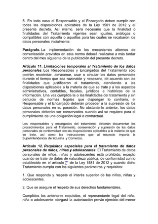5. En todo caso el Responsable y el Encargado deben cumplir con
todas las disposiciones aplicables de la Ley 1581 de 2012 y el
presente decreto. Así mismo, será necesario que la finalidad o
finalidades del Tratamiento vigentes sean iguales, análogas o
compatibles con aquella o aquellas para las cuales se recabaron los
datos personales inicialmente.
Parágrafo. La implementación de los mecanismos alternos de
comunicación previstos en esta norma deberá realizarse a más tardar
dentro del mes siguiente de la publicación del presente decreto.
Artículo 11. Limitaciones temporales al Tratamiento de los datos
personales. Los Responsables y Encargados del Tratamiento solo
podrán recolectar, almacenar, usar o circular los datos personales
durante el tiempo que sea razonable y necesario, de acuerdo con las
finalidades que justificaron el tratamiento, atendiendo a las
disposiciones aplicables a la materia de que se trate y a los aspectos
administrativos, contables, fiscales, jurídicos e históricos de la
información. Una vez cumplida la o las finalidades del tratamiento y sin
perjuicio de normas legales que dispongan lo contrario, el
Responsable y el Encargado deberán proceder a la supresión de los
datos personales en su posesión. No obstante lo anterior, los datos
personales deberán ser conservados cuando así se requiera para el
cumplimiento de una obligación legal o contractual.
Los responsables y encargados del tratamiento deberán documentar los
procedimientos para el Tratamiento, conservación y supresión de los datos
personales de conformidad con las disposiciones aplicables a la materia de que
se trate, así como las instrucciones que al respecto imparta la
Superintendencia de Industria y Comercio.
Artículo 12. Requisitos especiales para el tratamiento de datos
personales de niños, niñas y adolescentes. El Tratamiento de datos
personales de niños, niñas y adolescentes está prohibido, excepto
cuando se trate de datos de naturaleza pública, de conformidad con lo
establecido en el artículo 7° de la Ley 1581 de 2012 y cuando dicho
Tratamiento cumpla con los siguientes parámetros y requisitos:
1. Que responda y respete el interés superior de los niños, niñas y
adolescentes.
2. Que se asegure el respeto de sus derechos fundamentales.
Cumplidos los anteriores requisitos, el representante legal del niño,
niña o adolescente otorgará la autorización previo ejercicio del menor
 