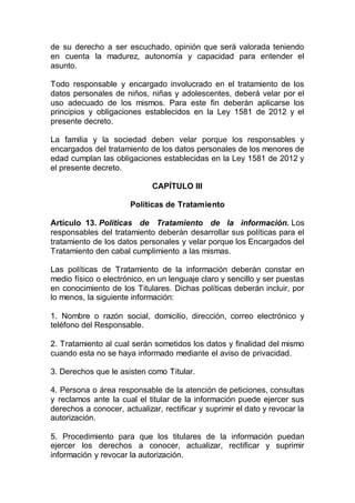 de su derecho a ser escuchado, opinión que será valorada teniendo
en cuenta la madurez, autonomía y capacidad para entender el
asunto.
Todo responsable y encargado involucrado en el tratamiento de los
datos personales de niños, niñas y adolescentes, deberá velar por el
uso adecuado de los mismos. Para este fin deberán aplicarse los
principios y obligaciones establecidos en la Ley 1581 de 2012 y el
presente decreto.
La familia y la sociedad deben velar porque los responsables y
encargados del tratamiento de los datos personales de los menores de
edad cumplan las obligaciones establecidas en la Ley 1581 de 2012 y
el presente decreto.
CAPÍTULO III
Políticas de Tratamiento
Artículo 13. Políticas de Tratamiento de la información. Los
responsables del tratamiento deberán desarrollar sus políticas para el
tratamiento de los datos personales y velar porque los Encargados del
Tratamiento den cabal cumplimiento a las mismas.
Las políticas de Tratamiento de la información deberán constar en
medio físico o electrónico, en un lenguaje claro y sencillo y ser puestas
en conocimiento de los Titulares. Dichas políticas deberán incluir, por
lo menos, la siguiente información:
1. Nombre o razón social, domicilio, dirección, correo electrónico y
teléfono del Responsable.
2. Tratamiento al cual serán sometidos los datos y finalidad del mismo
cuando esta no se haya informado mediante el aviso de privacidad.
3. Derechos que le asisten como Titular.
4. Persona o área responsable de la atención de peticiones, consultas
y reclamos ante la cual el titular de la información puede ejercer sus
derechos a conocer, actualizar, rectificar y suprimir el dato y revocar la
autorización.
5. Procedimiento para que los titulares de la información puedan
ejercer los derechos a conocer, actualizar, rectificar y suprimir
información y revocar la autorización.
 