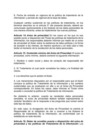 6. Fecha de entrada en vigencia de la política de tratamiento de la
información y período de vigencia de la base de datos.
Cualquier cambio sustancial en las políticas de tratamiento, en los
términos descritos en el artículo 5° del presente decreto, deberá ser
comunicado oportunamente a los titulares de los datos personales de
una manera eficiente, antes de implementar las nuevas políticas.
Artículo 14. Aviso de privacidad. En los casos en los que no sea
posible poner a disposición del Titular las políticas de tratamiento de la
información, los responsables deberán informar por medio de un aviso
de privacidad al titular sobre la existencia de tales políticas y la forma
de acceder a las mismas, de manera oportuna y en todo caso a más
tardar al momento de la recolección de los datos personales.
Artículo 15. Contenido mínimo del Aviso de Privacidad. El aviso de
privacidad, como mínimo, deberá contener la siguiente información:
1. Nombre o razón social y datos de contacto del responsable del
tratamiento.
2. El Tratamiento al cual serán sometidos los datos y la finalidad del
mismo.
3. Los derechos que le asisten al titular.
4. Los mecanismos dispuestos por el responsable para que el titular
conozca la política de Tratamiento de la información y los cambios
sustanciales que se produzcan en ella o en el Aviso de Privacidad
correspondiente. En todos los casos, debe informar al Titular cómo
acceder o consultar la política de Tratamiento de información.
No obstante lo anterior, cuando se recolecten datos personales
sensibles, el aviso de privacidad deberá señalar expresamente el
carácter facultativo de la respuesta a las preguntas que versen sobre
este tipo de datos.
En todo caso, la divulgación del Aviso de Privacidad no eximirá al
Responsable de la obligación de dar a conocer a los titulares la
política de tratamiento de la información, de conformidad con lo
establecido en este decreto.
Artículo 16. Deber de acreditar puesta a disposición del aviso de
privacidad y las políticas de Tratamiento de la información. Los
 
