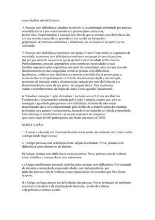 com cidadãos não-deficientes.

4. Pessoas com deficiência: cidadãos invisíveis A discriminação enfrentada por pessoas
com deficiência é por vezes baseada em preconceitos contra elas,
porém mais freqüentemente é causada pelo fato de que as pessoas com deficiência são
em sua maioria esquecidas e ignoradas e isto resulta na formação e
perpetuação de barreiras ambientais e atitudinais que as impedem de participar na
sociedade.

5. Pessoas com deficiência constituem um grupo diverso Como todos os segmentos da
sociedade, as pessoas com deficiência constituem um grupo diverso de pessoas,
daí por que somente as políticas que respeitam esta diversidade serão eficazes.
Particularmente, pessoas dependentes com complexas necessidades e suas
famílias requerem ações específicas por parte da comunidade, uma vez que elas são
freqüentemente as mais esquecidas dentre as pessoas com deficiência.
Igualmente, mulheres com deficiência e pessoas com deficiência pertencentes a
minorias étnicas freqüentemente enfrentam discriminação dupla e até múltipla,
resultante da interação entre a discriminação causada por suas deficiências e a
discriminação por causa de seu gênero ou origem étnica. Para as pessoas
surdas o reconhecimento da língua de sinais é uma questão fundamental.

6. Não-discriminação + ação afirmativa = inclusão social A Carta dos Direitos
Fundamentais, recentemente adotada pela União Européia, admite que, para se
conseguir a igualdade para pessoas com deficiência, o direito de não serem
discriminadas deve ser complementado pelo direito de se beneficiarem das medidas
projetadas para garantir sua autonomia, inserção e participação na vida da comunidade.
Esta abordagem combinada foi o princípio norteador do congresso
que reuniu mais de 600 participantes em Madri em março de 2002.

NOSSA VISÃO

1. A nossa visão pode ser mais bem descrita como sendo um contraste entre duas visões
a antiga dando lugar à nova:

a ) Antiga: pessoas com deficiência como objeto de caridade. Nova: pessoas com
deficiência como detentores de direitos.

b) Antiga: pessoas com deficiência como pacientes. Nova: pessoas com deficiência
como cidadãos e consumidores com autonomia.

c) Antiga: profissionais tomando decisões pelas pessoas com deficiência. Nova:tomada
de decisões e assunção de responsabilidades, com independência, por
parte das pessoas com deficiência e suas organizações em assuntos que lhes dizem
respeito.

d ) Antiga: enfoque apenas nas deficiências das pessoas. Nova: promoção de ambientes
acessíveis e de apoio e da eliminação de barreiras, revisão de culturas
e de políticas e normas sociais.
 